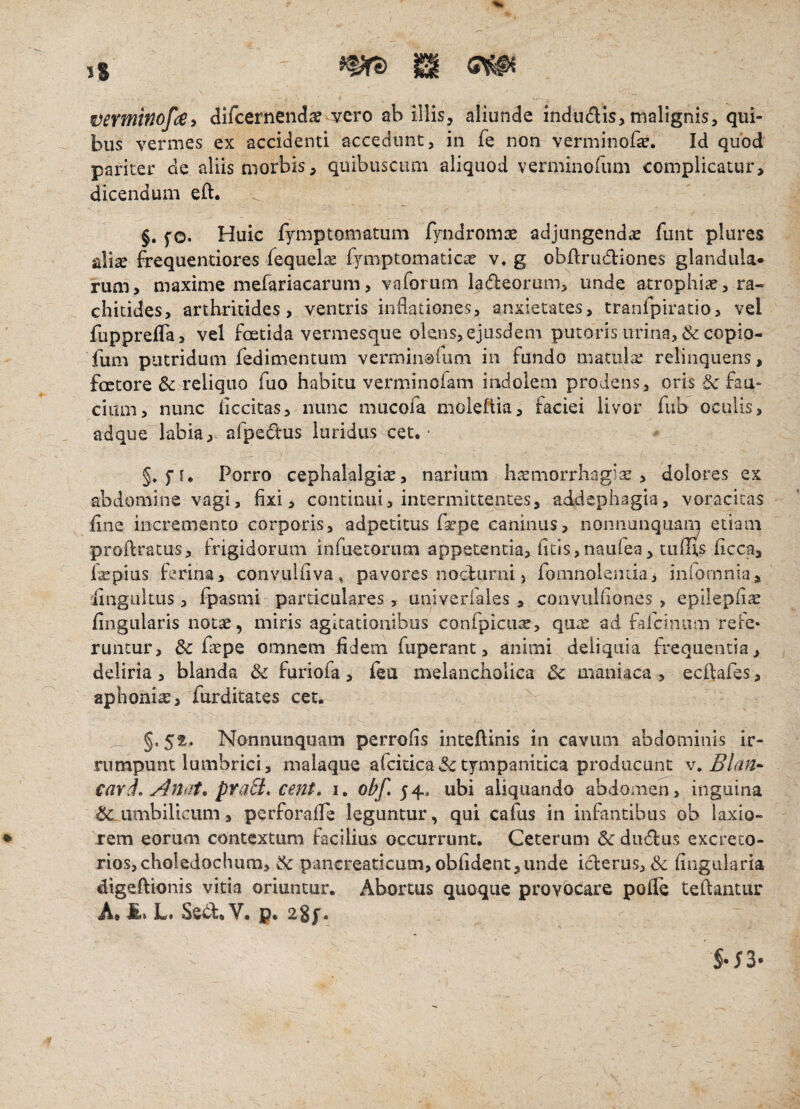 vermwof^e» difcernendse vero ab illis, aliunde indudis, malignis, qui¬ bus vermes ex accidenti accedunt, in fe non verminofa?. Id quod pariter de aliis morbis, quibuscimi aliquod verminofum complicatur, dicendum eft. §. fo. Huic fymptomatum fyndromae adjungendiE funt plures alise frequentiores fequelis f^miptomatic^ v* g obftrudiones glandula¬ rum, maxime mefariacarum, vaforum ladeorum, unde atrophiae, ra¬ chitides, arthritides, ventris indationes, anxietates, tranfpiracio, vel fupprelTa, vel foetida vermesque olens, ejusdem putoris urina, & copio- fum putridum fedimentum vermin0rimi in fundo matula; relinquens, factore & reliquo fuo habitu vei'minoram indolem prodens, oris & fau¬ cium, nunc iiccitas, nunc mucofa moleftia, faciei livor fub oculis, adque labia,- afpedtus luridus cet. * Porro cephalalgiae, narium haemorrhagiae, dolores ex abdomine vagi, fixi, continui, intermittentes, addcphagia, voracitas fine incremento corporis, adpetitus faepe caninus, nonnanquam etiam proflratus, frigidorum infuetorum appetentia, fitis,naiifea, tulus ficca, laepius ferina, convuihva, pavores nociurni, fomnolenda, infomnia, iingiiltus 3 fpasmi particulares, univerfales , convuliiones , epllephae fingLilaris notae, miris agitationibus confpiciite, quae ad fafciniim rele- runtur, & faepe omnem ddem fuperant, animi deliquia frequentia, deliria, blanda & furiofa, feu melancholica Sc maniaca , ecftafes, aphoniae, furditates ceu _ Nonnunquam perrohs inteftinis in cavum abdominis ir¬ rumpunt lumbrici, maiaque afckica^c tympanitica producunt w cavd* Anat. pyaSi* cent, i. ohf» 54, ubi aliquando abdomen, inguina umbilicum, pcrforalTe leguntur, qui cafus in infantibus ob laxio¬ rem eorum contextum facilius occurrunt. Ceterum &du£lus excreto¬ rios, choledochum, & panGreaticum, oblident,unde icterus, <Sc lingularia digeftionis vitia oriuntur. Abortus quoque provocare polle tellantur A. £> L* Setl:. Y. p. 2gf.