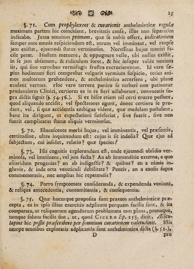 ^ ^ S1^ 2; §. 7T. Cum prophylaxeos Sc curationis anthelmlnticae vcgulce maximam partem hic coincidant, brevitatis caufa, iilos non feparatim indicabo. Juxta omnium primam^ qu^e fe nobis ofFert, indicationem lemper ante omnia refpiciendum eft, utrum vel immineat, vel reapfc jam exihat, ejusmodi ftatus verminofus. Neceflicas hujus moniti fa¬ cile patet. Hoflem metuere, & oppugnare velle, ubi nullus exiftit, in fe jam abfonum, & ridiculum foret, & hic infuper valde noxium iis, qui jfine vermibus vermifugis fruftra excruciarentur. Id vero fa?- pius hodienuni fieri comprobat vulgaris vermium fufpicio, toties ani¬ mos multorum prehendens, & anthelmintica accerfens , ubi plane exulant vermes, rioc vero terrore panico fe turbari non patiuntur prudentiores Clinicij certiores ea in re fieri adlaborant, convocatis fu- pra didis fignis f4-560« Si ex hifce etiam nil certi eruere pofllint, quod aliquando accidit, vel fpedatores agunt, donec certiora fe pro¬ dant, vel, fi qua? accidentia ambigua vident, quae medelam poftulant, hanc ita dirigunt, ut expedationi fatisfaciat, five fuerit, fivc non fuerit complicatus flatus aliquis verminofus. §.72. Illucefcente morbi hujus, vel imminentis, vel prasfentis, certitudine, ultra inquirendum efl: cujus is fit indolis? Qua? ejus ad fubjedum, cui infidet, relatio? quae fpecies.^ §. 73. His cognitis explorandum efl, unde ejusmodi obfidio ver- minofa, vel imminens, vel jam fada? An ab immunditie externa, a quo afearidum progenies? an ab indigeflis? quibus? an a nimia in¬ gluvie, & inde orta ventticuli debilitate? Paucis, an a caufis iupra commemoratis, nec amplius hic repetendis? §. 74. Porro fymptomata confideranda, & expendenda veniunt» & reliqua antecedentia, concomitantia, & confequentia. §*7f- Qux hucusque propofita fiint praxeos anthelminticse prae¬ cepta , ea in ipfo illius exercitio adplicatu perquam facilia funt, 6c ita comparata, ut reliquorum agendorum problemata tam plana, pronaque, tamque folutu facilia fint, ut, quod Cicero Ep. 258* dicit, /Sfcn- lapitis hic pojfftt pYceferibere per [omnium curationem valetudinis. IflU neaipe omnibus exploratis adplicanda funt anthehnindca dida D pro