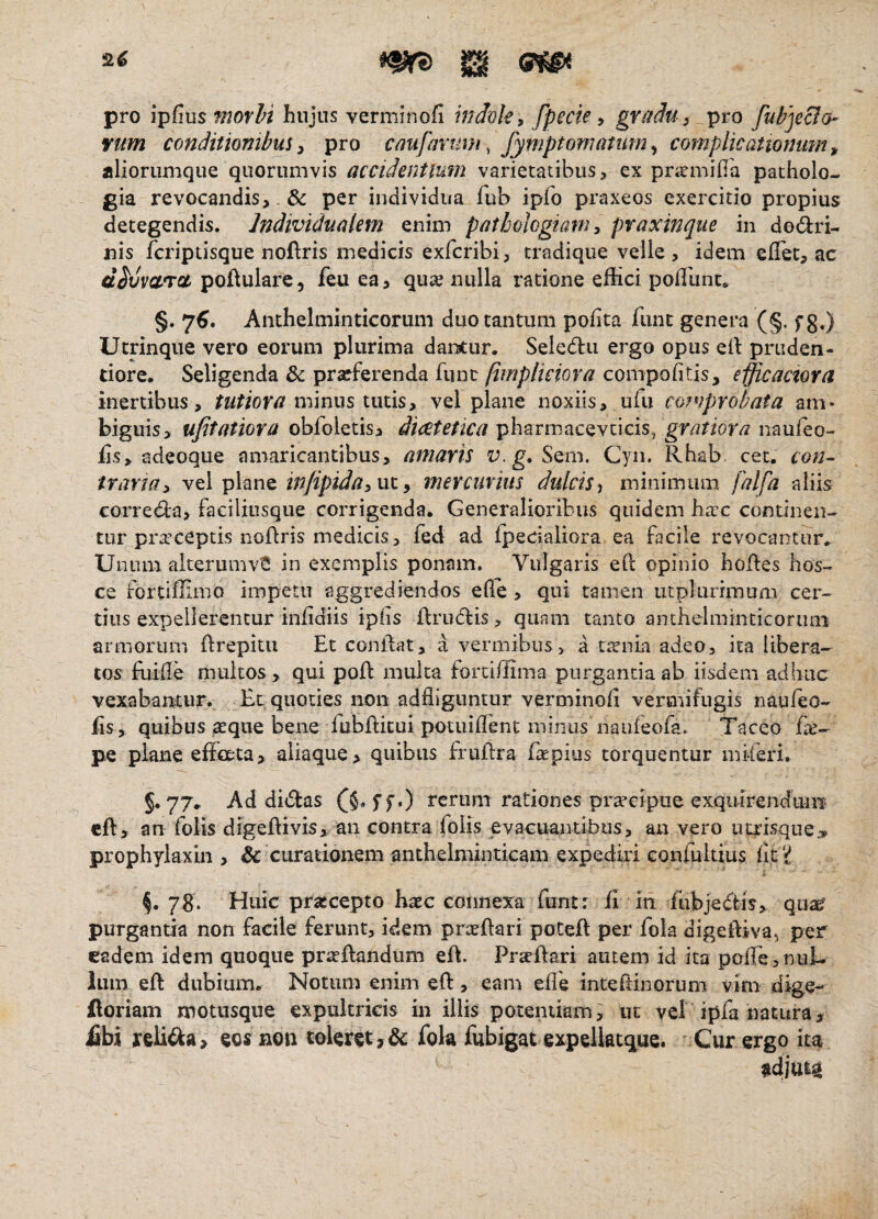 pro ipfius morhi hujus verminofi mdole, fpecte y gr//dU) pro fupjecla- vum conditionibus y pro cmfarum, fymptomatum ^ complicationum ^ aliorimique quorumvis accidentium varietatibus, ex prarmifla patholo- gia revocandis, & per individua fiib ipfo praxeos exercitio propius detegendis. IndividuaUm enim pathologmn y praxinque in dodri- nis fcriptisque noflris medicis exfcribi, tradique velie , idem ellet, ac d^vvaTSt poftulare, feu ea, qua? nulla ratione effici poflunt* §. 7^. Anthelminticorum duo tantum pofita fiint genera (§. fg,) Utrinque vero eorum plurima dancur. Seledii ergo opus ell: priiden- tiore. Seligenda 3c prseferenda fune (implmova compofitis, efficactora inertibus, tutiora mmm intiSy vel plane noxiis, ufu copiprobata am¬ biguis, ufitatiora obfoletis, diceteticagratiora fis, adeoque amaricantibus, amaris Sem. Cyn. Rhab cet, con¬ traria y vel plane ut, mercurius dulcis^ minimum falfa aliis correda, faciliusque corrigenda. Generalioribus quidem htre continen¬ tur praeceptis noflris medicis, fed ad fpecialiora ea facile revocantur.. Unum alterumvS in exemplis ponam. Vulgaris eft opinio hodes hos- ce fortiffimo impetu aggrediendos efle, qui tamen utplurimum cer¬ tius expellerentur infidiis ipiis firudis, quam tanto anthelminticorum armorum firepitu Et conflat, a vermibus, a ttrnia adeo, ita libera- tos fuifle multos, qui pofl multa fordffima purgandaab iisdem adhuc vexabantur. Ec quoties non adfliguntur vero^iinofi vermifugis naufeo- fis, quibus aeque bene fubflitui potuiffient minus naufeofa. Taceo fie- pe plane efioeta, aliaque, quibus fruflra fiepius torquentur mMeri. §.77. Ad didas ferum rationes prtrelpue exquirendum cfl, an folis digeflivis, an contra folis evacuantibus, an vero uaisque,. prophylaxin , & curationem anthelminticam expediri confultius ficj^ §. 7S. Huic prsccepto hxc connexa funtr fi in fubjedis, qua^ purgantia non facile ferunt, idem prxflari poCefl per fok digeffivaj per eadem idem quoque praedandum efl. Praedari autem id ita pofTe, nul¬ lum ed dubium. Notum enim ed, eam efl'e inteftinorum vim dige- doriam motusque expultricis in illis potendam, ut vel ipfa natura, fibi reMa, eos non toleret,& fola fubigat expelktque. Cur ergo it^ adjuta