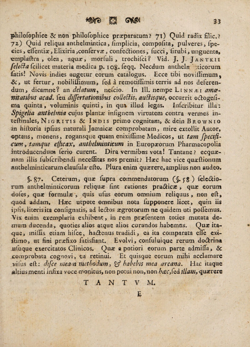 35 pliilofophice $<r non philofbphice praeparatum ? 71) Quid radix filic,? 72) Quid reliqua anthelmintica, fimplicia, compolita, pulveres, fpe- eies, elTentiae, Elixiria ^confervae, confed:iones, fucci, Erubi > unguenta» emplaftra , olea, aquae, morfuli, trochifci? Vid. J. J. Jantkii feUSia fcilicet materia medica p. log. Teqq. Necdum anthela ' :ticoruni fatis! Novis indies augetur eorum catalogus. Ecce tibi novillimum, ut fertur, nobiliilimum, fed a remotiffimis terris ad nos deferen¬ dum, dicamne? an delatum^ nefcio. In lll. nempe Linn^i ames^ nttatibm acad, feu di/fertatwnibus colIeSiiSi aiiBisquey occurrit odEoge^i- ma quinta, voluminis quinti, in qua illud legas. Infcribitur illat Spigelia anthelmia cujus plantae infignem virtutem contra vermes in- teftinales, Nigritis & Indis primo cognitam, & dein Brownio an hiiloria ipfius naturali Jamaics comprobatam, mire extollit Autor, optans, monens, rogansque quam enixiffime Medicos, ut tam fpscifi- €um^ tamqiie elficaXy anthelmintitum in Europaeorum Pharmacopolia introducendum ferio curent. Dira vermibus vota! Tantane ? ecquae- jiam iliis fubfcribendi neceflitas nos premit ? Haec hac vice quaeftionum anthelminticarum elaufula'eflo. Plura enim quaerere, amplius non audeo. §. g7. Ceterum, quae fupra commendatorum (§. fS ) felcdio- rum anchelmindcorum reliquae fint rationes pradfcicac, quae eorum dofes, qux formulae, quis ufus eorum omnium reliquus, non eft, quod addam. Haec utpote omnibus nota fupponerc licet, quin iis iplis, liceris ita conlignatis, ad lecEos aegrotorum ne quidem uti poiremus. Vix enim exemplaria exhibent, in rem praefenceni toties mutata de¬ mum ducenda, quoties alios atque alios curandos habemus. Quae ita¬ que 3 mifEs etiam hifce, hadrenus tradidi, ea ita comparata efle exi- ilimo, ut fini praefixo fatisfiant. Evolvi, confuluique rerum dodrina nfuque exercitatos Clinicos. Quae a potiori eorum parte admiffa, & comprobata cognovi, ea retinui. Et quisque eorum mihi acclamare vifiis eft: dtfce meatn methodum^ ^habebis mea arcana. Hac itaque altiusmenti in£xa voce monitus, non potui non,iion /&ce(;,fedquaerere T A N T V M. E