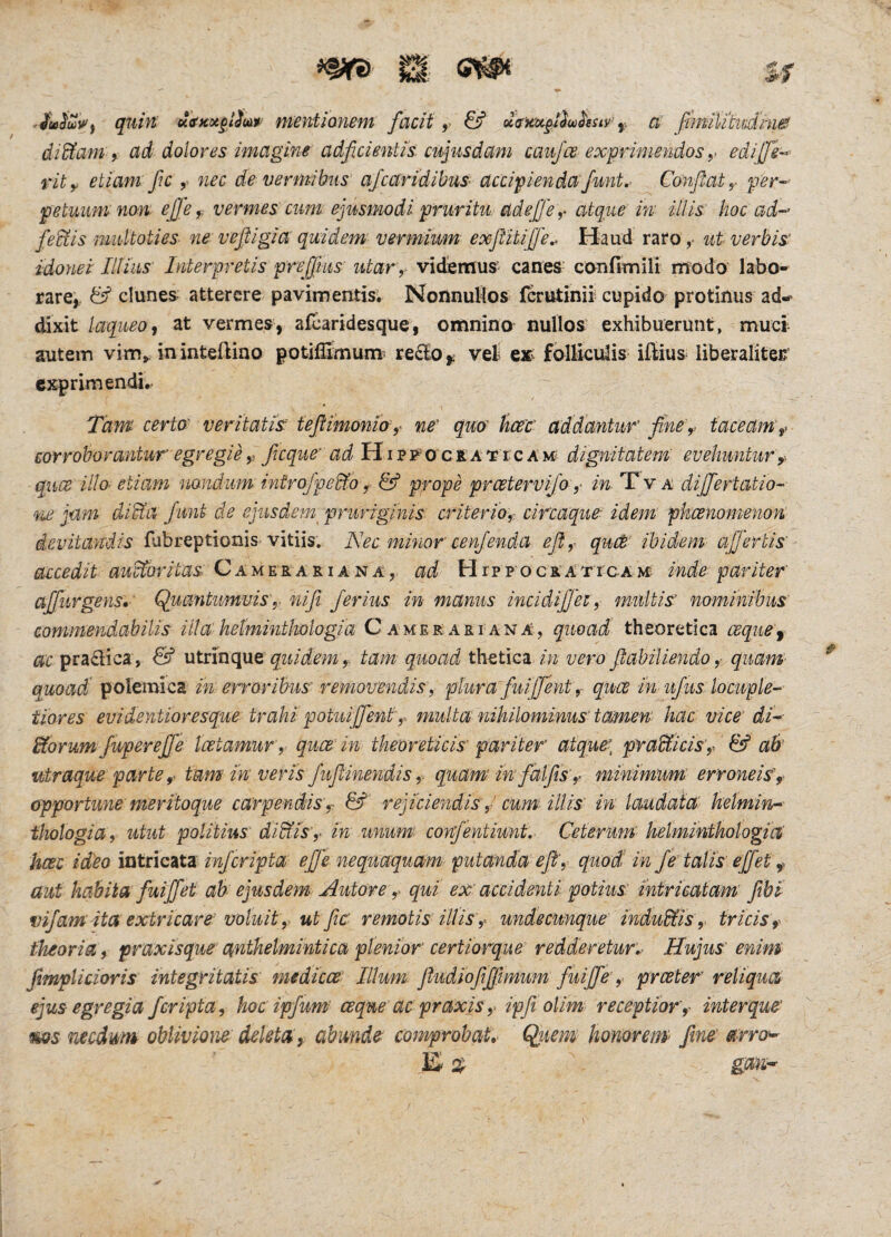 w ^ s r qutft Kce>cot§lim mentionem facit ,■ d<t'H'o^§.ilio^sstv’ a' fmiUtndms! diEtam 9 ad dolores imagine adficientis cujusdam can/ce exprimendos ,> edijfe-^ rit,^ etiam fc nec de vermibus' ajcaridibm accipiendoiJunt. Confiat y per-^ petuumno-n, efie^ vermes cum ejusmodi pruritu ad ejj e y atque in illis hoc ad- feEtis multoties ne vefiigia quidem- vermium exfitUijJe^ H-aud raro ,• ut verbis' idonei Illius Interpretis prefiius utar,. victemuS' canes- canfimili modo' labo¬ rare^. & clunes^ atterere pavimentis-. Nonnullos fcrutinir cupido protinus ad-* dixit laqueo, at vermes, afcaridesque, omnino nullos exhibuerunt, muci autem vim^ ininteftiao potifSmum* re£IOy vei eifv folliculis iftius liberalitec' exprimendi*. Tanu certa veritati'^ tefiimonioy ne' quo hcec' ad dantur fine,> taceam ^ corroborantur’ egregie y ficque' ad HiPFOc&ATrcAxc^ dignitatem’ evehuntur y. quee illo- etiam nandum introfpe&.o y & pfope preetervifo ,■ in. Xv a dijjertatio- •'ne jam diEta fiunt de ejusdem pruriginis, criterioy circaqur idem pheenomenon devitandis fubreptionis-vitiis. Nec minor cenfienda efiy queB' ibidem affertis' accedit auctoritas: QAiA^KATLiAisiA, ad HrpFOCRATrcAMt inde: pariter ajfiiirgens, ' Quantumvis,. niji ferius in manus incidifl'et, m-ultis’ nominibus commendabilis illa hetminthologia Camerari ana, quoad theoretica cequei- pradica, & viXxlncpxt quidemtam quoad th^tla in vero fiabiliendo ,■ quam- quoad polemica in erroribus' removendis', plura fuiffenty quee in ujus locuple¬ tiores evi dentior es que: trahi potuijfenty multa nihilominus’ tamen hac vice di- iforum fwpereffe Icetamur, quee'in theoreticis'pariter atque:, pradUciSy & aB utraque parte y tam in veris fufiinendisy quam in fctlfis'y minimum erroneis', opportune meriioque carpendis y & rejiciendis y cum: UUs' in laudata' kelmin- ihologia , utut politius diEtisin unum confentiunt,' Ceterum helmintkologm' hcec ideo Intticztx infcripta efie nequaquam putanda efi', quod in fe talis effet y aut habita fuiffet ak ejusdem: Autore y qui ex’ accidenti potius intricatam fibi vifam'ita extricare' voluit, utfic remotis illis y undecunque' induEtiS y triciSy theoria9 praxisque anthetmintica plenior certiorque redderetur,^ Hujus enim fimplicioris integritatis medicce Illum fiudiofifjlmum fuiffe y preeter reliqua ejus egregia feripta, hoc ipfum' ceque ac praxis y ipfi olim receptior y interque' ms necdum oblivione deleta, abmde cofnprobat. Quem honorem' fime arro^ a gan-