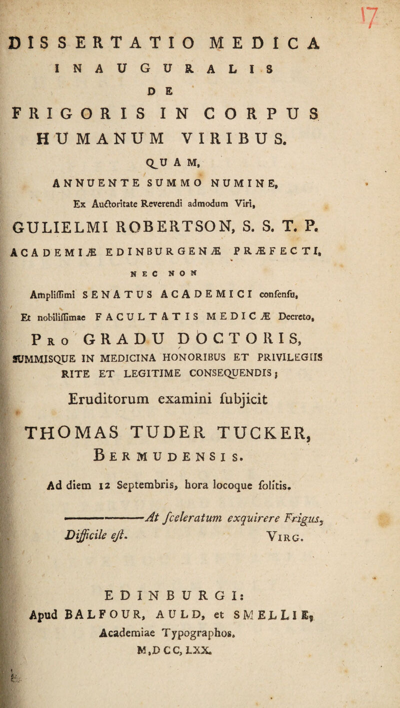 DISSERTATIO MEDICA INAUGUR.ALIS D E FRIGORIS IN CORPUS HUMANUM VIRIBUS. Q_U A M, ANNUENTE SUMMO NUMINE, Ex Au&oritate Reverendi admodum Viri, GULIELMI ROBERTSON, S. S. T. P. ' ■ >' . ICADEMI,® EDlNBURGENiE PRjEFECTI, NEC NON Ampliflimi SENATUS ACADEMICI confenfu. Et nobiliffimae FACULTATIS MEDICiE Decreto» Pro GRADU DO C TORIS, JMMISQUE IN MEDICINA HONORIBUS ET PRIVILEGIIS RITE ET LEGITIME CONSEQUENDIS j Eruditorum examini fubjicit THOMAS TUDER TUCKER, Bermudensis. Ad diem 12 Septembris, hora locoque folitis. ■ ...—At J'celeratum exquirere Frigus ^ Difficile ejl. Vir c. EDIN BURGI: Apud BALFOUR, AULD, et SMEhLlE, Academiae Typographos» M.DCC, LXX \ \