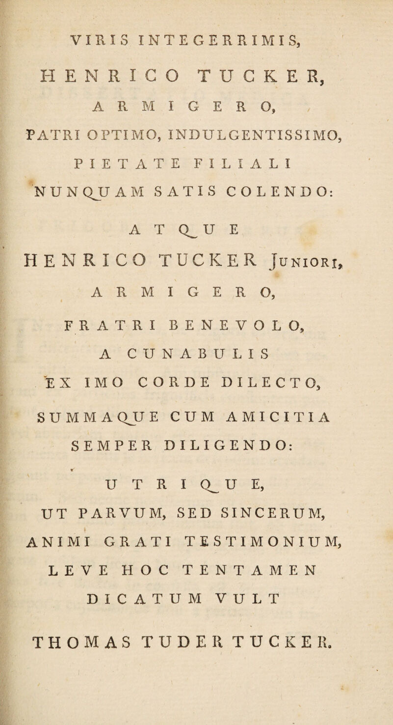 VIRIS INTEGERRIMIS, H EN RIGO TUCKER, ARMIGERO, PATRI OPTIMO, INDULGENTIS SIMO PIETATE FILIALI NUN QJJ AM SATIS COLENDO: A T Q_ U E HENRICO TUCKER Juniori ARMIGERO, FRATRI BENEVOLO, A CUNABULIS EX IMO CORDE DILECTO, SUMMA QJJ E CUM AMICITIA SEMPER DILIGENDO: U T R I U E, UT PARVUM, SED SINCERUM, ANIMI GRATI TESTIMONIUM LEVE HOC TENTAMEN DICATUM VULT THOMAS TUDE II TUCKER.