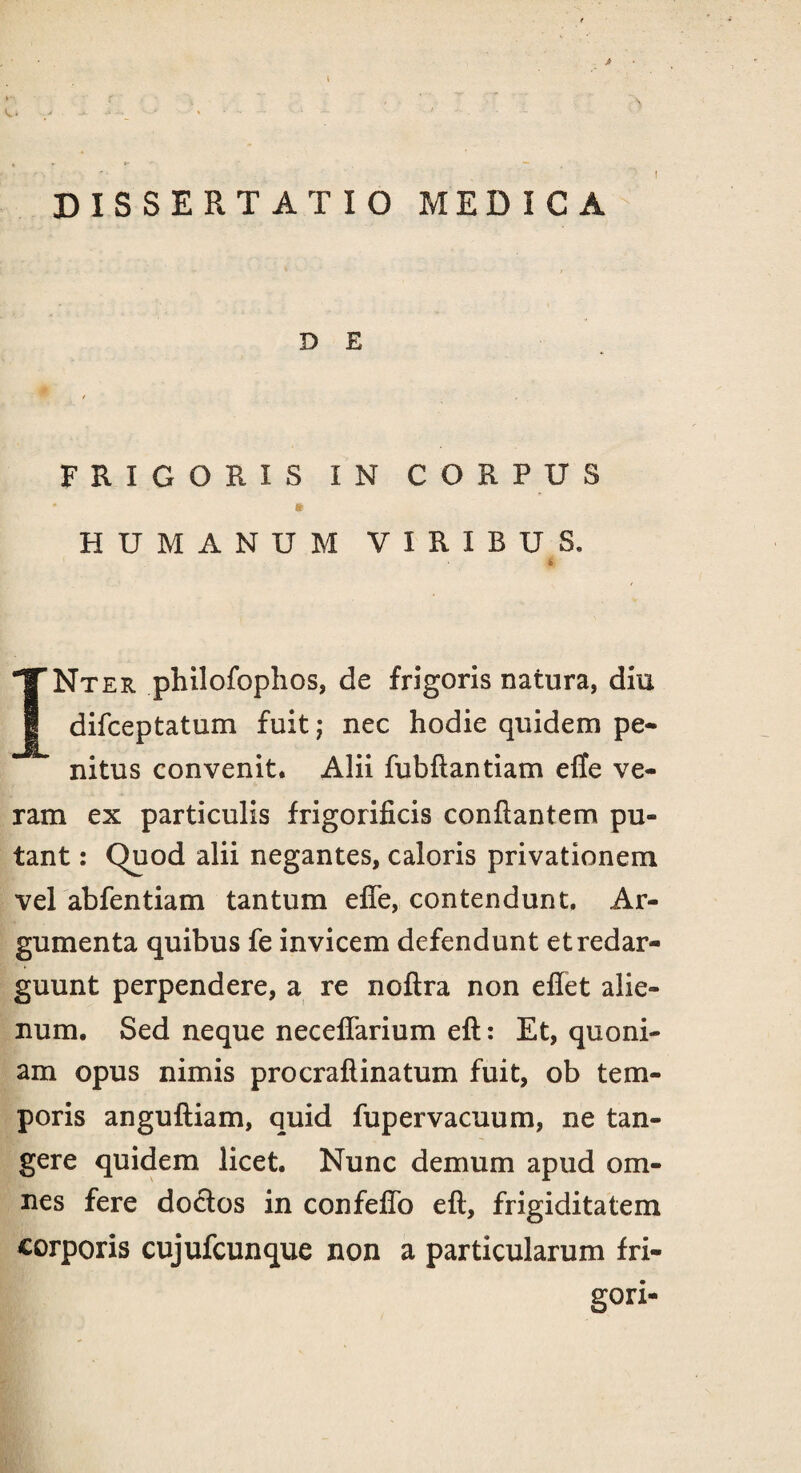 * DISSERTATIO MEDICA D E FRIGORIS IN CORPUS * * HUMANUM VIRIBUS. i INt er philofophos, de frigoris natura, diu difceptatum fuit; nec hodie quidem pe* nitus convenit. Alii fubftantiam efle ve¬ ram ex particulis frigorificis conflantem pu¬ tant : Quod alii negantes, caloris privationem vel abfentiam tantum efle, contendunt. Ar¬ gumenta quibus fe invicem defendunt et redar¬ guunt perpendere, a re noftra non eflet alie¬ num. Sed neque neeeflarium eft: Et, quoni¬ am opus nimis procraftinatum fuit, ob tem¬ poris anguftiam, quid fupervacuum, ne tan¬ gere quidem licet. Nunc demum apud om¬ nes fere doctos in confeflo eft, frigiditatem corporis cujufcunque non a particularum fri¬ gori-