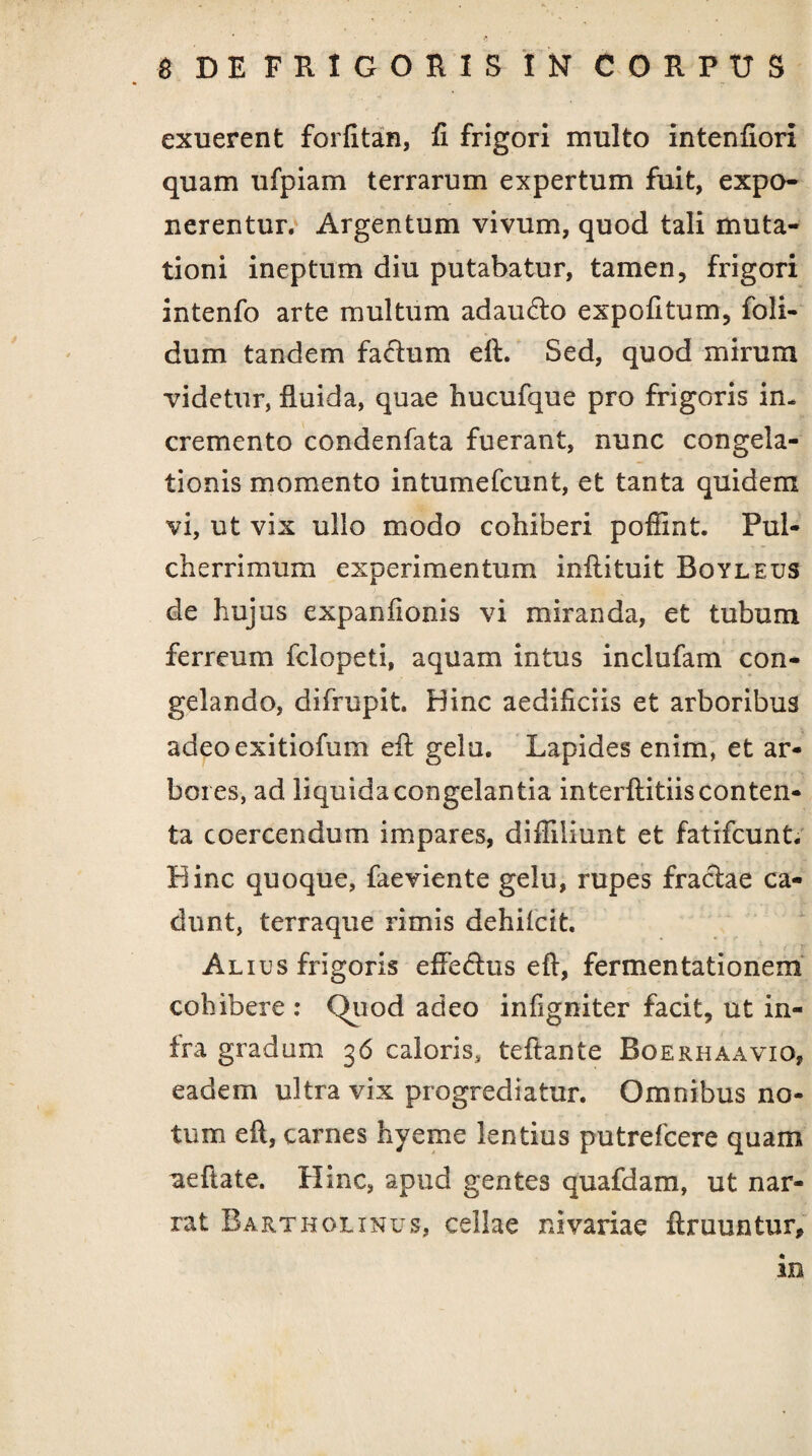 exuerent forfitan, fi frigori multo intenfiori quam ufpiam terrarum expertum fuit, expo¬ nerentur. Argentum vivum, quod tali muta¬ tioni ineptum diu putabatur, tamen, frigori intenfo arte multum adaufto expolitum, foli- dum tandem facium eft. Sed, quod mirum videtur, fluida, quae hucufque pro frigoris in¬ cremento condenfata fuerant, nunc congela¬ tionis momento intumefcunt, et tanta quidem vi, ut vix ullo modo cohiberi poffint. Pul¬ cherrimum experimentum inflituit Boyleus de hujus expanfionis vi miranda, et tubum ferreum fclopeti, aquam intus inclufam con¬ gelando, difrupit. Hinc aedificiis et arboribus adeoexitiofum eft gelu. Lapides enim, et ar¬ bores, ad liquida congelantia interftitiis conten¬ ta coercendum impares, difliliunt et fatifcunt. Hinc quoque, faeviente gelu, rupes fraciae ca¬ dunt, terraque rimis dehilcit. Alius frigoris efledus eft, fermentationem cohibere : Quod adeo infigniter facit, ut in¬ fra gradum 36 caloris, teftante Roerhaavio, eadem ultra vix progrediatur. Omnibus no¬ tum eft, carnes hyeme lentius putrefcere quam ^eftate. Hinc, apud gentes quafdam, ut nar¬ rat Bartholinus, cellae nivariae ftruuntur, in