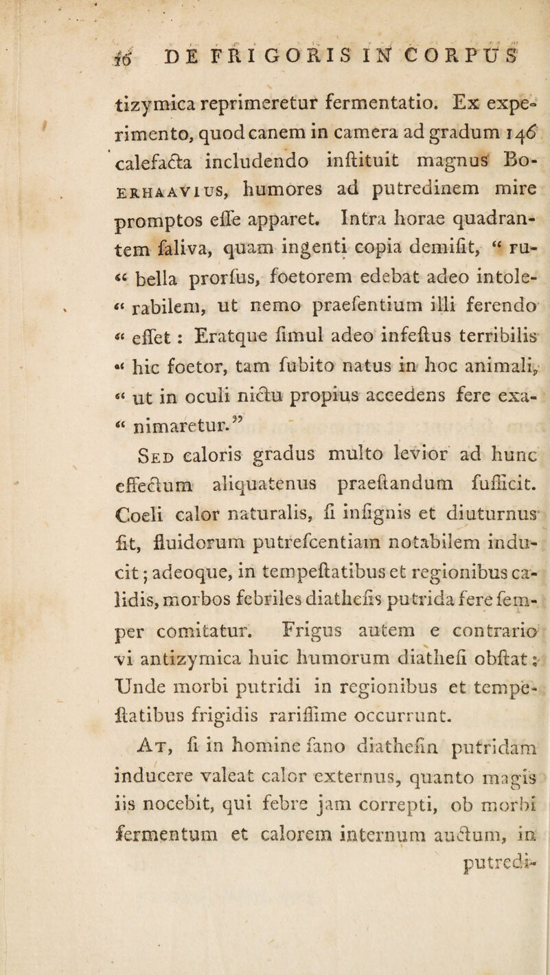 tizymica reprimeretur fermentatio. Ex expe¬ rimento, quod canem in camera ad gradum 146 calefacta includendo inflituit magnus Bo- erhaavius, humores ad putredinem mire promptos effe apparet. Intra horae quadran¬ tem faliva, quam ingenti copia demifit, “ ru- bella prorfus, foeto rem edebat adeo intole- «« rabilem, ut nemo praefentium illi ferendo « efTet: Eratque limul adeo infeftus terribilis hic foetor, tam fubito natus in hoc animali* «< ut in oculi nictu propius accedens fere exa- nimaretur.” Sed caloris gradus multo levior ad hunc effectum aliquatenus praedandum fufficit. Coeli calor naturalis, fi inflgnis et diuturnus fit, fluidorum putrefcentiara notabilem indu¬ cit ; adeoque, in tempeftatibus et regionibus ca¬ lidis, morbos febriles diatheiis putrida fere fem- per comitatur. Frigus autem e contrario vi antizymica huic humorum diathefi obflat Unde morbi putridi in regionibus et tempe¬ ftatibus frigidis rariilime occurrunt. At, fi in homine fano diathefin putridam inducere valeat calor externus, quanto magis iis nocebit, qui febre jam correpti, ob morbi fermentum et calorem internum auctum, io, put redi-