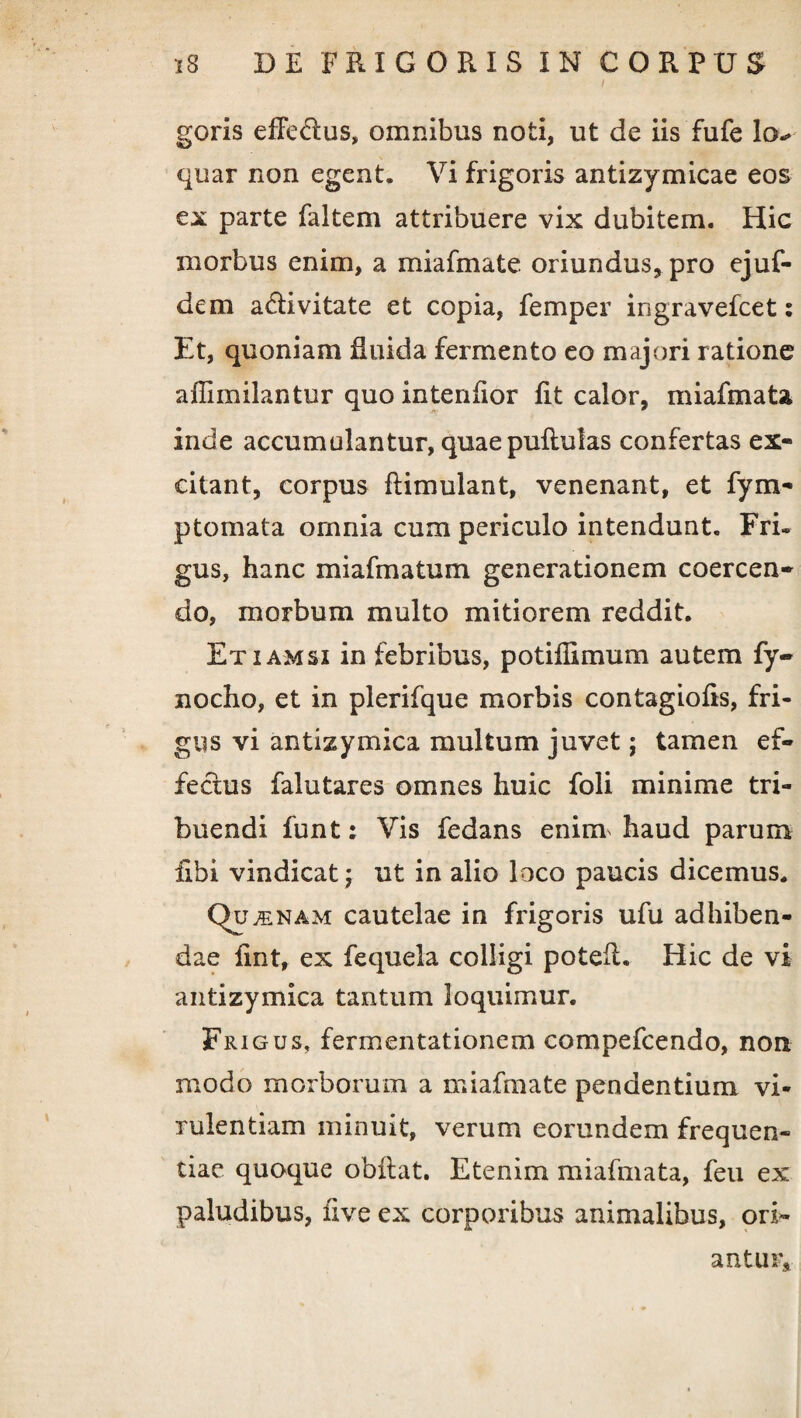 goris efFe&us, omnibus noti, ut de iis fufe lo> quar non egent. Vi frigoris antizymicae eos ex parte faltem attribuere vix dubitem. Hic morbus enim, a miafmate oriundus, pro ejuf- dem a&ivitate et copia, femper ingravefcet: Et, quoniam Ruida fermento eo majori ratione affimilantur quo intenfior fit calor, miafmaU inde accumulantur, quae pullulas confertas ex¬ citant, corpus flimulant, venenant, et fym- ptomata omnia cum periculo intendunt. Fri¬ gus, hanc miafmatum generationem coercen¬ do, morbum multo mitiorem reddit. Etiamsi in febribus, potiilimum autem fy- nocho, et in plerifque morbis contagiofis, fri¬ gus vi antizymica multum juvet; tamen ef¬ fectus falutares omnes huic foli minime tri¬ buendi funt: Vis fedans enim haud parum libi vindicat; ut in alio loco paucis dicemus. Qf ^nam cautelae in frigoris ufu adhiben¬ dae Ent, ex fequela colligi poteft. Hic de vi antizymica tantum loquimur. Frigus, fermentationem compefcendo, non modo morborum a miafmate pendentium vi¬ rulentiam minuit, verum eorundem frequen¬ tiae quoque obilat. Etenim miafmata, feu ex paludibus, five ex corporibus animalibus, ori¬ antur.