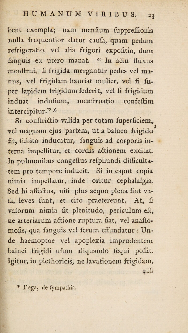 bent exempla; nam menfium fuppreffionis nulla frequentior datur caufa, quam pedum refrigeratio* vel alia frigori expolitio, dum. fanguis ex utero manat. Cc In a&u fluxus menftrui, fi frigida mergantur pedes vel ma¬ nus, vel frigidam hauriat mulier, vel fi fu- per lapidem frigidum federit, vel fi frigidum induat indufium, menftruatio confeftim intercipitur/’ * Si conflricfio valida per totam fiiperficiem* vel magnam ejus partem, ut a balneo frigido fit, fubito inducatur, fanguis ad corporis in¬ terna impellitur, et cordis actionem excitat In pulmonibus congeflus refpirandi difficulta¬ tem pro tempore inducit. Si in caput copia nimia impellatur, inde oritur cephalalgia. Sed hi affectus, nifi plus aequo plena fint va- fa, leves funt, et cito praetereunt. At, fi vaforum nimia fit plenitudo, periculum eft, ne arteriarum a<5tione ruptura fiat, vel anafto- mofis, qua fanguis vel ferum effundatur: Un¬ de haemoptoe vel apoplexia imprudentem balnei frigidi ufum aliquando fequi poffit. Igitur, in plethoricis, ne lavationem frigidam, nifi * r ega, de fympathia.