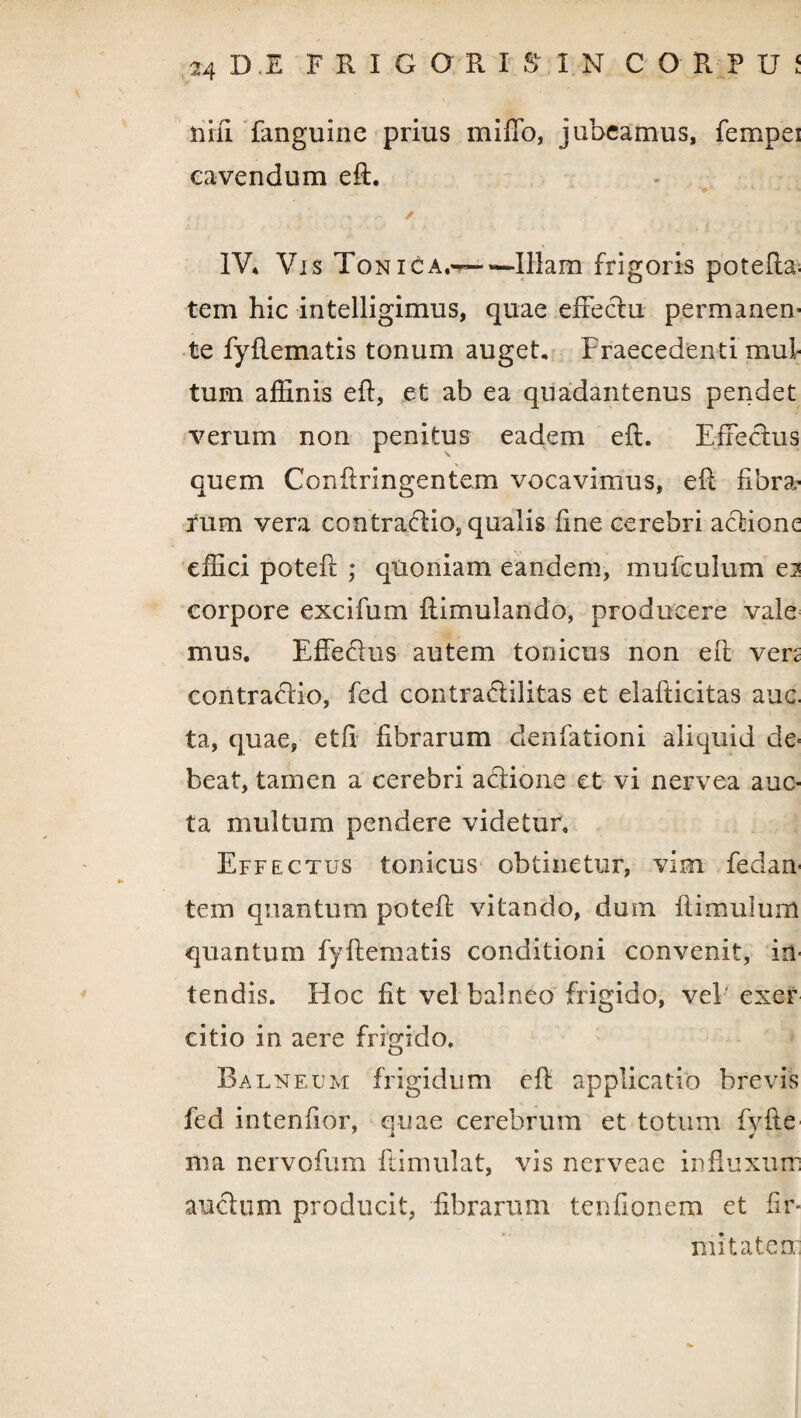 nili fanguine prius miffo, jubeamus, fempei cavendum eft. v * •* v > IV* Vis Toni£a.~ — Illam frigoris potefta. tem hic intelligimus, quae effeclu permanem te fyftematis tonum auget. Praecedenti mul¬ tum affinis eft, et ab ea quadantenus pendet verum non penitus eadem eft. Effectus quem Conftringentem vocavimus, eft fibra¬ rum vera contra&io, qualis fine cerebri aclione effici poteft ; quoniam eandem, mufculum ei corpore excifum ftimulando, producere vale mus. Effecfus autem tonicus non eft ven contrario, fed contraelilitas et elafticitas auc. ta, quae, etft fibrarum denfationi aliquid de- beat, tamen a cerebri adtione et vi nervea auc¬ ta multum pendere videtur. Effectus tonicus obtinetur, vim Pedan¬ tem quantum poteft vitando, dum ft i mulum quantum fyftematis conditioni convenit, in¬ tendis. Hoc fit vel balneo frigido, vel' exer citio in aere frigido. Balneum frigidum eft applicatio brevis fed intenfior, quae cerebrum et totum fyfte ma nervofum ftimulat, vis nerveae influxum amchim producit, fibrarum tenfionem et fir¬ mitatem