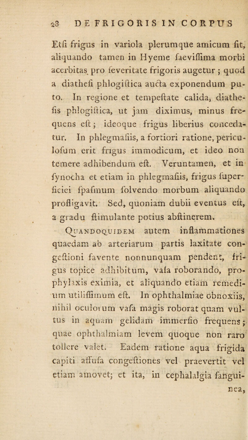 Etil frigus in variola plerumque amicum fit, aliquando tamen in Hyeme faeviffima morbi acerbitas pro feveritate frigoris augetur ; quod a diathefi phlogiftica aucta exponendum pu¬ to* In regione et tempeftate calida, diathe- iis phlogiftica, ut jam diximus, minus fre¬ quens eft; ideoque frigus liberius conceda¬ tur. In phlegmaftis, a fortiori ratione, pericu- lofum erit frigus immodicum, et ideo non temere adhibendum eft. Veruntamen, et in fynocha et etiam in phlegmafiis, frigus luper- ficiei fpafmum folvendo morbum aliquando profligavit. Sed, quoniam dubii eventus eft, a gradu ftimulante potius abftinerem. Quandoquidem autem inflammationes quaedam ab arteriarum partis laxitate con- geftioni favente nonnunquam pendent, fri¬ gus topice adhibitum, vala roborando, pro- phyhxis eximia, et aliquando etiam remedi¬ um utiiiffimum eft. In Ophthalmiae obnoxiis, nihil oculoium vafa magis roborat quam vul¬ tus in aquam gelidam immerflo frequens; quae ophthalmiam levem quoque non raro tollere valet. Eadem ratione aqua frigida capiti affufa congeftiones vel praevertit vel etiam amovet; et ita, in cephalalgia fangui- nea,