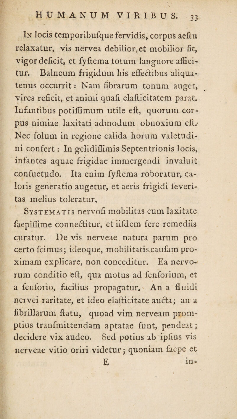 In locis temporibufque fervidis, corpus aeftu relaxatur, vis nervea debilior et mobilior fit, vigor deficit, et fyftema totum languore affici¬ tur. Balneum frigidum his effectibus aliqua¬ tenus occurrit: Nam fibrarum tonum auget, vires reficit, et animi quafi elafticitatem parat. Infantibus potiffimum utile eft, quorum cor¬ pus nimiae laxitati admodum obnoxium eft.' Nec folum in regione calida horum valetudi¬ ni confert: In gelidiffimis Septentrionis locis, infantes aquae frigidae immergendi invaluit confuetudo. Ita enim fyftema roboratur, ca¬ loris generatio augetur, et aeris frigidi feveri- tas melius toleratur. Systematis nervofi mobilitas cum laxitate faepiffime conneffitur, et iifdem fere remediis curatur. De vis nerveae natura parum pro certo fcimus; ideoque, mobilitatis caufam pro¬ ximam explicare, non conceditur. Ea nervo¬ rum conditio eft, qua motus ad fenforium, et a fenforio, facilius propagatur. An a fluidi nervei raritate, et ideo elafticitate aucla; an a fibrillarum flatu, quoad vim nerveam prom¬ ptius tranfmittendam aptatae funt, pendeat; decidere vix audeo. Sed potius ab iplms vis nerveae vitio oriri videtur; quoniam faepe et E in-