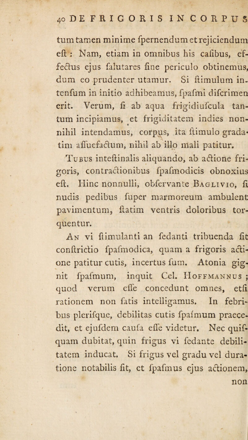 tum tamen minime fpernendum et rejiciendum eil : Nam, etiam in omnibus his cafibus, ef- feclus ejus falutares fine periculo obtinemus, dum eo prudenter utamur. Si itirnulum in- tenfum in initio adhibeamus, fpafmi difcrimeo erit. Verum, fi ab aqua frigidiufcula tan¬ tum incipiamus, et frigiditatem indies non¬ nihil intendamus, corpus, ita ilimulo grada* tim affuefacium, nihil ab illo mali patitur. Tubus inteflinalis aliquando, ab adione fri¬ goris, contractionibus fpafmodicis obnoxius eft. Hinc nonnulli, obfervante Baglivio, fi nudis pedibus fuper marmoreum ambulent pavimentum, flatim ventris doloribus tor¬ quentur. An vi flimulanti an fedanti tribuenda fit conllridio fpafmodica, quam a frigoris acti¬ one patitur cutis, incertus fum. Atonia gig¬ nit fpafmum, inquit Cei. Hoffmannus ; quod verum efTe concedunt omnes, etfi rationem non fatis intelligamus. In febri¬ bus plerifque, debilitas cutis fpafmum praece¬ dit, et ejufdem caufa effe videtur. Nec quif- quarn dubitat, quin frigus vi fedante debili¬ tatem inducat. Si frigus vel gradu vel dura- tione notabilis fit, et fpafmus ejus actionem. non