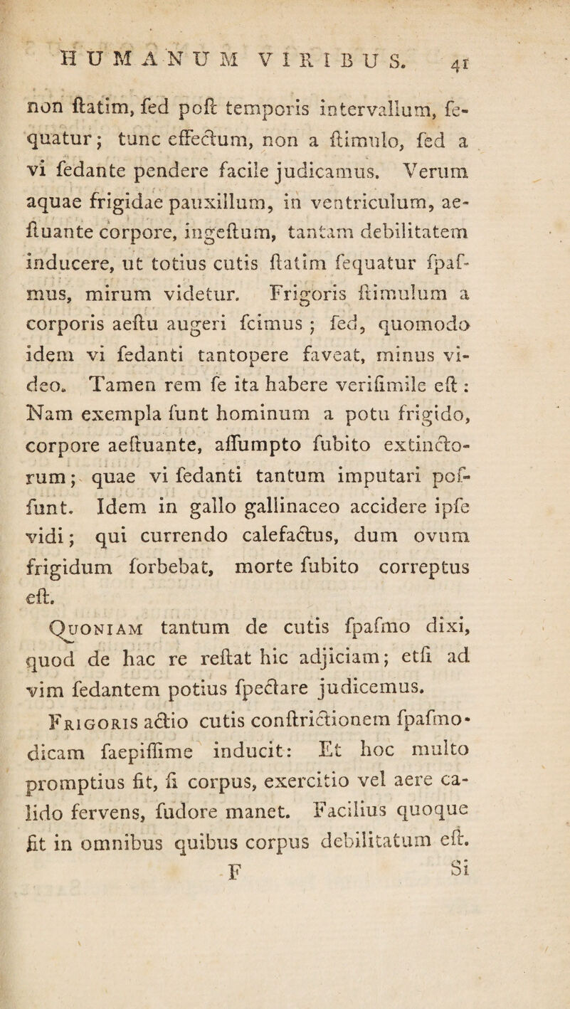 non ftatim, fed poft temporis intervallum, fe- quatur; tunc effectum, non a flimulo, fed a vi fedante pendere facile judicamus. Verum aquae frigidae pauxillum, in ventriculum, ae- fluante corpore, ingeflum, tantam debilitatem inducere, ut totius cutis ftatim fequatur fpaf- mus, mirum videtur. Frigoris it imulum a corporis aeftu augeri fcimus ; fed, quomodo idem vi fedanti tantopere faveat, minus vi¬ deo» Tamen rem fe ita habere verifimile eft : Nam exempla funt hominum a potu frigido, corpore aeftuante, affumpto fubito extinclo- rum; quae vi fedanti tantum imputari pof- funt. Idem in gallo gallinaceo accidere ipfe vidi; qui currendo calefactus, dum ovom frigidum forbebat, morte fubito correptus eft. Quoniam tantum de cutis fpafmo dixi, quod de hac re reftat hic adjiciam; etfi ad vim fedantem potius fpeCfare judicemus. Frigoris actio cutis conftrictionem fpafmo* dicam faepiffime inducit: Et hoc multo promptius fit, fi corpus, exercitio vel aere ca¬ lido fervens, fudore manet. Facilius quoque fit in omnibus quibus corpus debilitatum eft. F Si