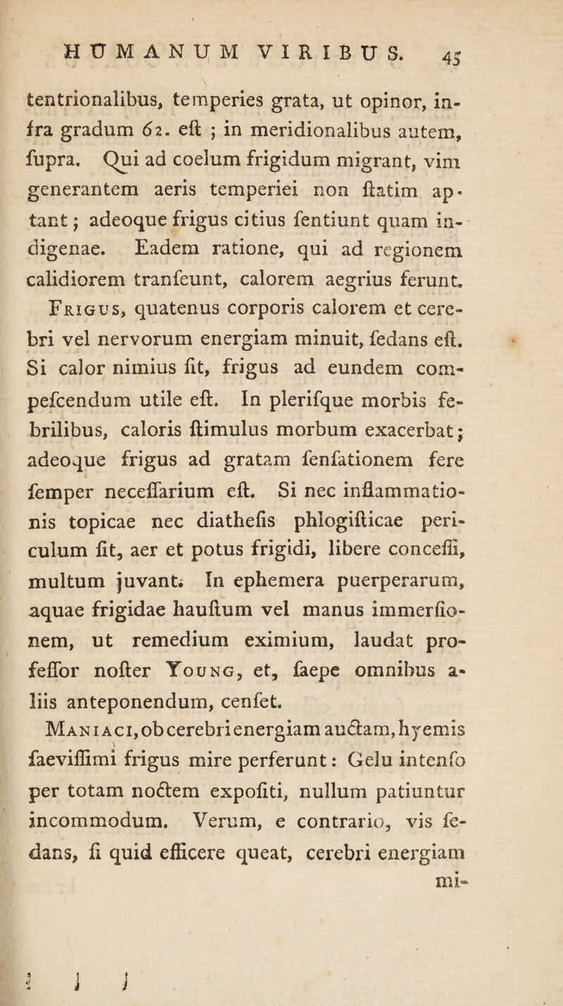 tentrionalibus, temperies grata, ut opinor, in¬ fra gradum <52. eft ; in meridionalibus autem, fupra. Qui ad coelum frigidum migrant* vini generantem aeris temperiei non ftatim ap¬ tant ; adeoque frigus citius fentiunt quam in¬ digenae. Eadem ratione, qui ad regionem calidiorem tranfeunt, calorem aegrius ferunt. Frigus, quatenus corporis calorem et cere¬ bri vel nervorum energiam minuit, fedans eft. Si calor nimius ftt, frigus ad eundem coni- pefcendum utile eft. In plerifque morbis fe¬ brilibus, caloris ftimulus morbum exacerbat; adeoque frigus ad gratam fenfationem fere femper neceffarium eft. Si nec inflammatio¬ nis topicae nec diathefis phiogifticae peri¬ culum ftt, aer et potus frigidi, libere concefti, multum juvante In ephemera puerperarum, aquae frigidae hauftum vel manus immerlie¬ nem, ut remedium eximium, laudat pro- feffor nofter Toung, et, faepe omnibus a- liis anteponendum, cenfet. Man 1 aci, ob cerebri energiam audiam, hyemis faeviflimi frigus mire perferunt: Gelu intenfo per totam nodlem expoftti, nullum patiuntur incommodum. Verum, e contrario, vis fe¬ dans, fi quid efficere queat, cerebri energiam mi- 4 i j