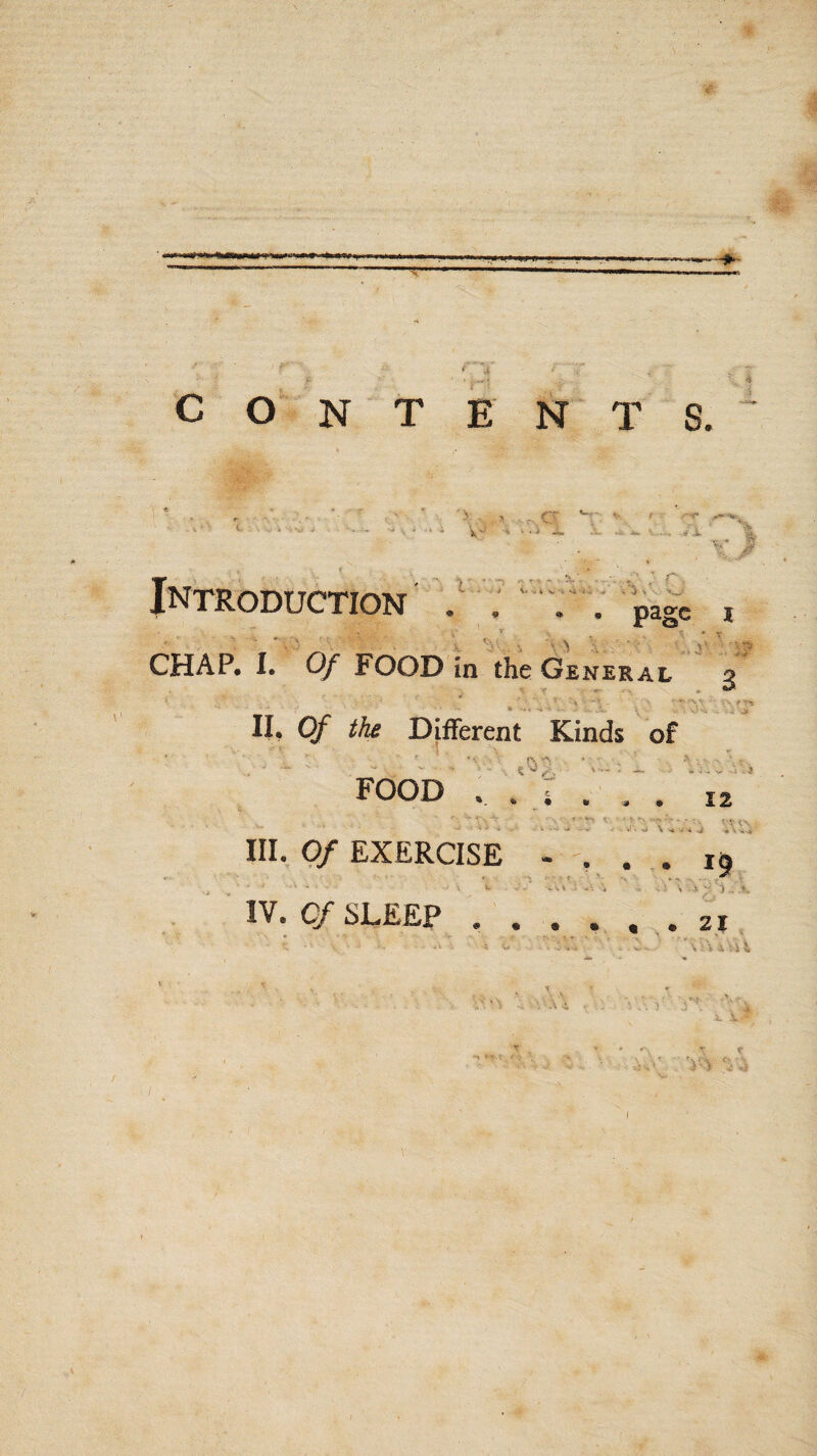 contents. V 'Ik » * i -iv. «X Introduction ' V.' p CHAP* 1. Of FOOD in the General g ;• r. page I • T V*. - - ; ^ '.js II, Of the Different Kinds of ■ ; '■ ’v . 'jV 1% •'• * •' - '1' ' ■ - - ■ V. , I— : FOOD . : r . . . 12 A . -. ^ • 0 9 • - -i A ^ ,v .. u'. \ ^ III. Of EXERCISE • , * i6 ■^ ’ ’ ' > .t'T - L .., . iW i %i . - 1 , -i '£ ') « IV. C/SLEEP , . . . . . 21, ■ '\i\4 *:u ^ ; vX\ . .:. ^ .. .' 'v v