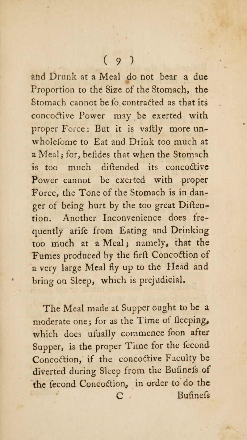 and Drunk at a Meal do not bear a due Proportion to the Size of the Stomach, the Stomach cannot be fo contraeffed as that its concodive Power may be exerted with proper Force: But it is vaftly more un- wholefome to Eat and Drink too much at a Meal) for, befides that when the Stomach is too much dihended its concodivc Power cannot be exerted with proper Force, the Tone of the Stomach is in dan¬ ger of being hurt by the too gre'at Diften- tion. Another Inconvenience does fre¬ quently arife from Eating and Drinking too much at a Meal; namely^ that the Fumes produced by the firft Concodion of a very large Meal fly up to the Head and bring on Sleep, which is prejudicial. The Meal made at Supper ought to be a moderate one; for as the Time of fleeping, which does ufually commence foon after Supper, is the proper Time for the fecond Concodion, if the concodive Faculty be diverted during Sleep from the Bufinefs of the fccond Concodion, in order to do the C Bufinefs