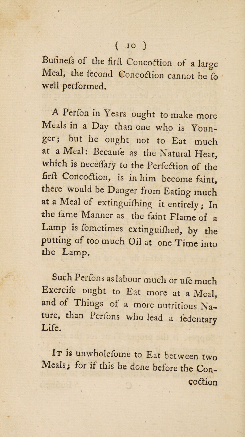 ( !0 ) Bulinefs of the firft Concodion of a large Meal, the fecond Concodion cannot be fo well performed. A Perlbn in Years ought to make more Meals in a Day than one who is Youn¬ ger j but he ought not to Eat much at a Meal: Becaufe as the Natural Heat, which is neceffary to the Perfeftion of the firft Concodtion, is in him become faint, there would be Danger from Eating much at a Meal of extinguifhing it entirely; In the fame Manner as the faint Flame of a Lamp is fometimes extlnguifhed, by the putting of too much Oil at one Time into the Lamp. Such Perfons as labour much or ufe much Exercife ought to Eat more at a Meal, and of Things of a more nutritious Na¬ ture, than Perfons who lead a fedentary Life. It is unwholefome to Eat between two Mealsj for if this be done before the Con- codlion