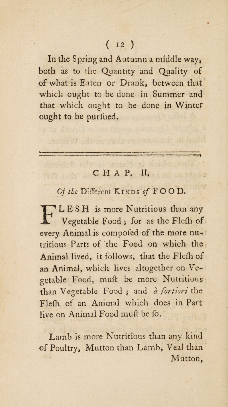 « ( 12 ) In the Spring and Auturnn a middle way^ both as to the Quantity and Quality of of what is Eaten or Drank, between that which ought to be done in Summer and that which ought to be done in Winter ought to be purfued. CHAP. II. 0/ the Different Kinds F O O D. Flesh is more Nutritious than any Vegetable Food; for as the Fleih of every Animal is compofed of the more nu-? tritious Parts of the Food on which the Animal lived, it follows, that the Flelh of an Animal, which lives altogether on Ve« getable Food, muft be more Nutritious than Vegetable Food; and a fortiori i\\Q Flefh of an Animal which does in Part live on Animal Food muft be fo. Lamb is more Nutritious than any kind of Poultry, Mutton than Lamb, Veal than Mutton,