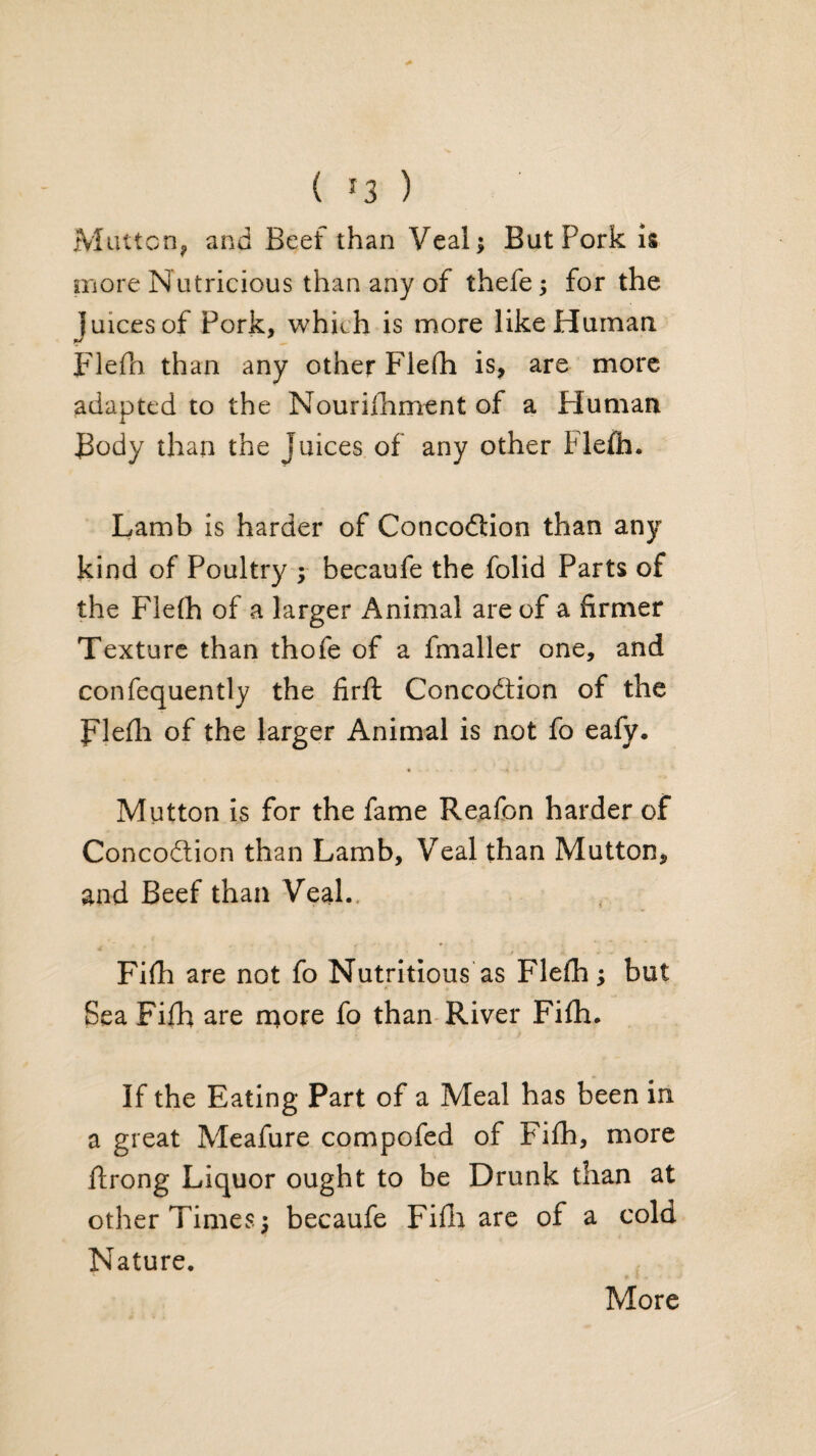 ( ^3 ) Miutcn^ and Beef than Veal; But Pork is more Nutricious than any of thefe; for the juices of Pork, which is more like Human p'lefn than any other Flefh is, are more adapted to the Nourilliment of a Human Body than the Juices of any other Fle£h. Lamb Is harder of Concodlion than any kind of Poultry ; becaufe the folid Parts of the Flelh of a larger Animal are of a firmer Texture than thofe of a fmaller one, and confequently the firfl; Concodtion of the Blefh of the larger Animal is not fo eafy. * Mutton is for the fame Reafon harder of Concodlion than Lamb, Veal than Mutton, and Beef than Veal.. Fifh are not fo Nutritious as Flefh; but Sea Fifb are more fo than-River Fi£h. If the Eating Part of a Meal has been in a great Meafure compofed of Fifh, more flrong Liquor ought to be Drunk than at other Times; becaufe Fifla are of a cold Nature. More