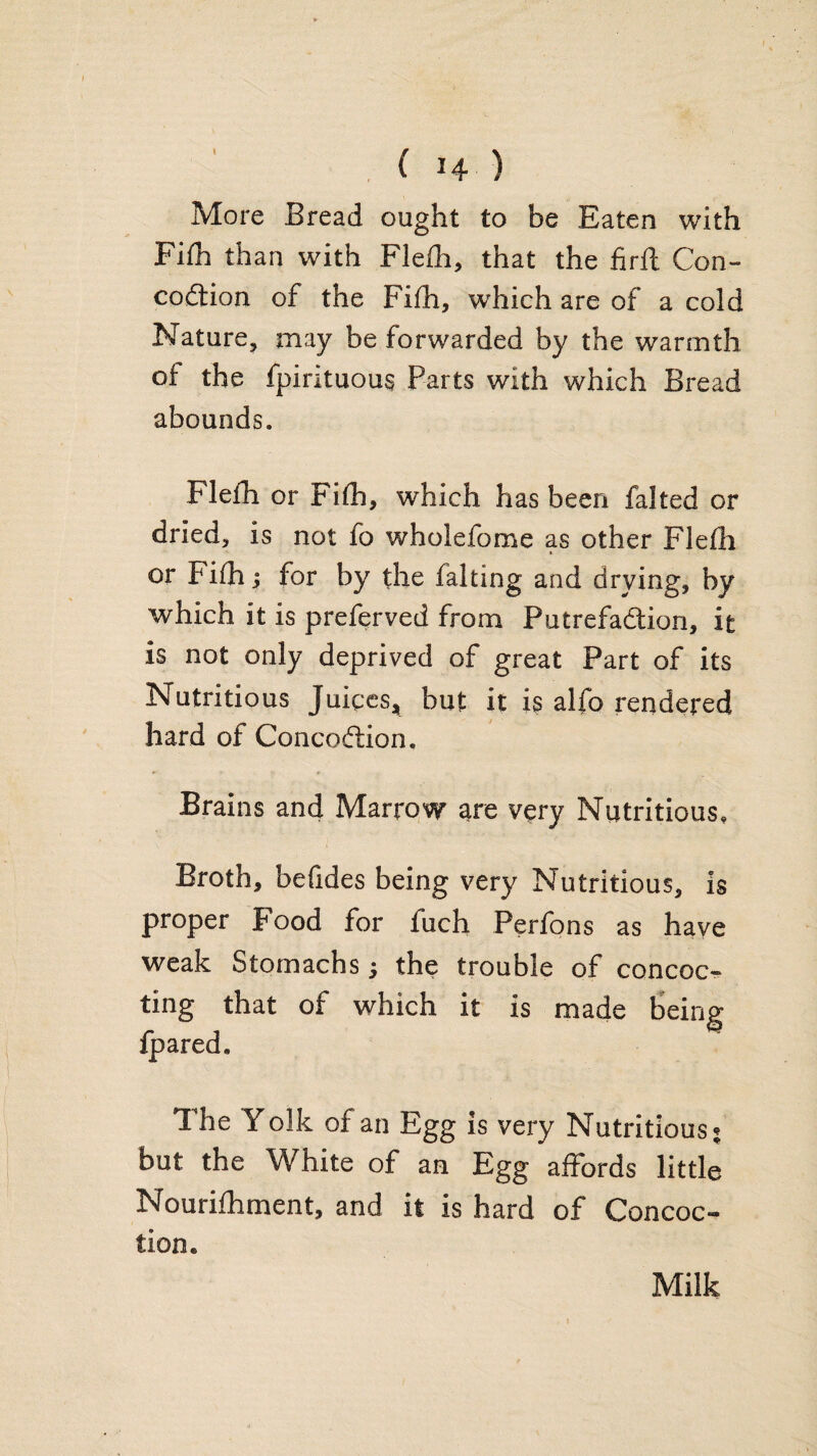 , ( H ) More Bread ought to be Eaten with Fifh than with Flefla, that the firft Con- codtion of the Fifh, which are of a cold Nature^ may be forwarded by the warmth of the fpirituous Parts with which Bread abounds. Flefh or Fifh, which has been faked or dried, is not fo wholefome as other Flefh or Fifh; for by the faking and drying, by which it is preferved from Putrefadlion, it is not only deprived of great Part of its Nutritious Juices, but it is alfo rendered hard of Concoftion, Brains and Marrow are very Nutritious, Broth, befides being very Nutritious, is proper Food for fuch Perfons as have weak Stomachs; the trouble of concoc^ ting that of which it is made being fpared. The Yolk of an Egg is very Nutritious^ but the White of an Egg affords little Nourifhment, and it is hard of Concoc¬ tion. Milk