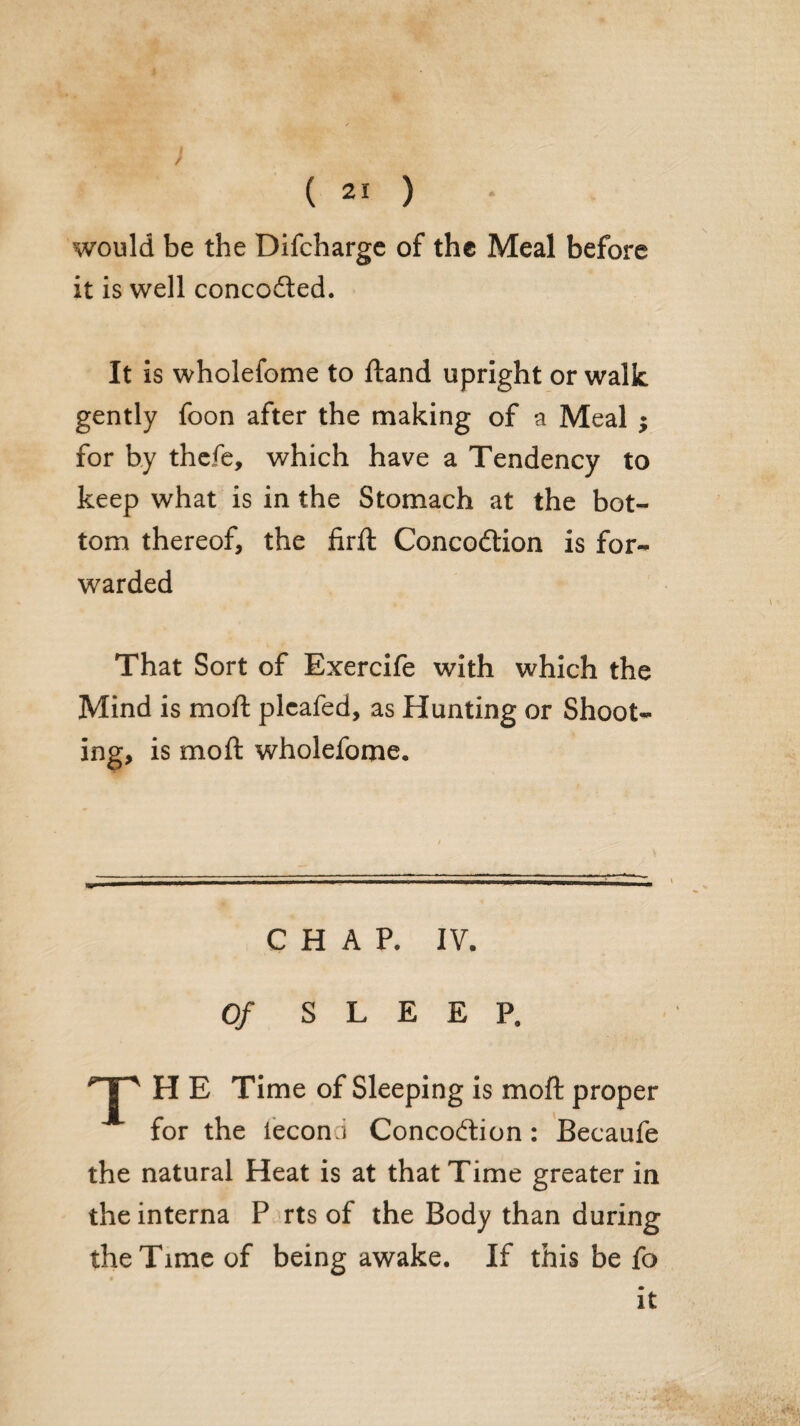 i ( 21 ) would be the Difchargc of the Meal before it is well concofted. It is wholefome to ftand upright or walk gently foon after the making of a Meal ; for by thcfc, which have a Tendency to keep what is in the Stomach at the bot¬ tom thereof, the firft Concodtion is for¬ warded That Sort of Exercife with which the Mind is moft plcafed, as Hunting or Shoot¬ ing, is moft wholefome. CHAP. IV. Of SLEEP. T H E Time of Sleeping is moft proper for the fecond Concodion: Becaufe the natural Heat is at that Time greater in the interna P rts of the Body than during the Time of being awake. If this be fo * It