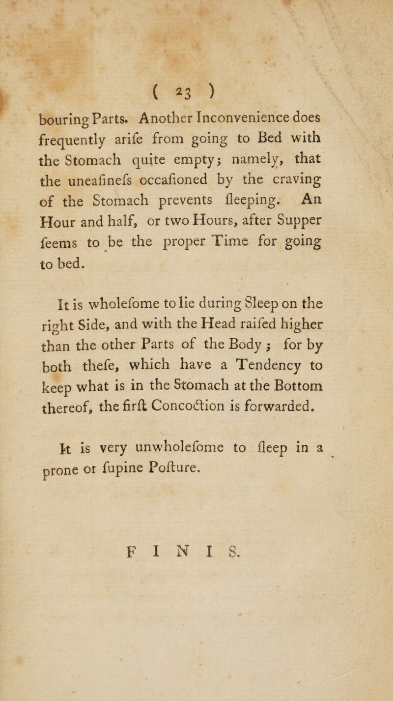 bouring Parts. Another Inconvenience does frequently arife from going to Bed with the Stomach quite empty; namely, that the uneafinefs occafioned by the craving of the Stomach prevents lleeping. An Hour and half, or two Hours, after Supper feems to be the proper Time for going to bed. It is wholefome to lie during Sleep on the right Side, and with the Head raifed higher than the other Parts of the Body ; for by both thefe, which have a Tendency to keep what is in the Stomach at the Bottom thereof, the firft Concoftion is forwarded. It is very unwholefome to deep in a prone or fupine Pofture. F I N I S.