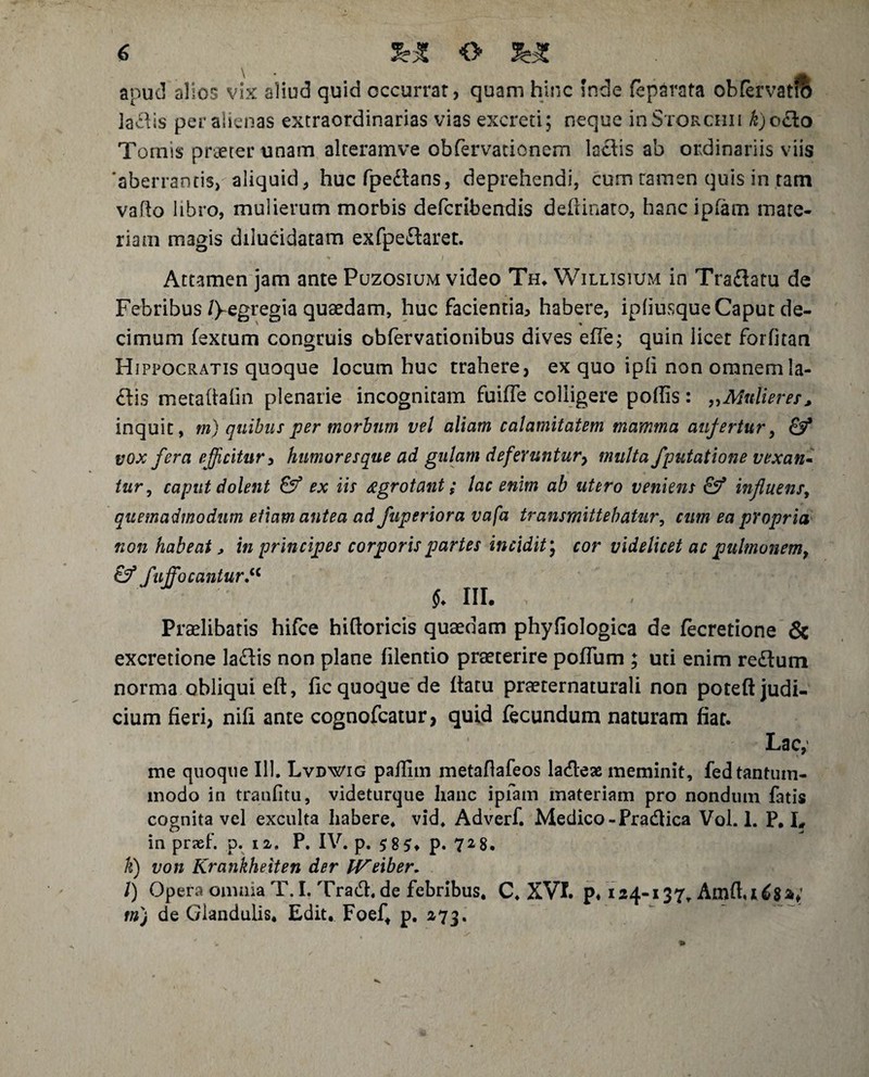 apud alios vix aliud quid occurrar, quam hinc Inde fepdrata obfervatro iadtis per alienas extraordinarias vias excreti; neque inSroRCHii £)o£io Tornis praeter unam alteramve obfervationcm lactis ab ordinariis viis 'aberrantis, aliquid, hucfpedtans, deprehendi, cum ranien quis in ram vafto libro, mulierum morbis defcribendis deftinato, hanc ipfam mare- riani magis dilucidaram exfpedtaret. Attamen jam ante Puzosium video Th. Willisium in Tradtatu de Febribus/)-egregia quaedam, huc facientia, habere, ipliusque Caput de- cimum fextum congruis obfervationibus dives efle; quin licet forfitan Hippocratis quoque locum huc trahere, ex quo ipli non omnemla- £tis metaftalin plenarie incognitam fuiffe colligere poliis : „ Mulier es, inquit, m) quibus per morbum vel aliam calamitatem mamma aufertur, & vox fera efficitur > humor es que ad gulam defer untury multa /putatione vexan¬ tur, caput dolent ex iis ezgrotant; lac enim ab utero veniens &? influens, quemadmodum etiam antea ad fuperiora vafa transmittebatur, cum ea propria non habeat, in principes corporis partes incidit) cor videlicet ac pulmonem, & Suffocantur* i. iii. ,. . J : Praelibaris hifce hiftoricis quaedam phyfiologica de fecretione & excretione ladtis non plane filentio praeterire poflum ; uti enim redtum norma obliqui eft, fic quoque de ftatu praeternaturali non potefl: judi¬ cium fieri, nili ante cognofcatur, quid fecundum naturam fiat. Lac, me quoque 111. Lvdwig pailim metafiafeos ladteae meminit, fed tantum¬ modo in tranfitu, videturque hanc ipfam materiam pro nondum fatis cognita vel exculta habere, vid. Adverf. Medico -Pradtica Vol. 1. P. I? in praef. p. iz. P. IV. p. $8 5* p. 728. k) von Krankheiten der IVeiber. l) Opera oimnaT.I.Trad.de febribus. C. XVI. p, 124-137. Amft, 1^8V mj de Glandulis. Edit, Foef, p. 273.