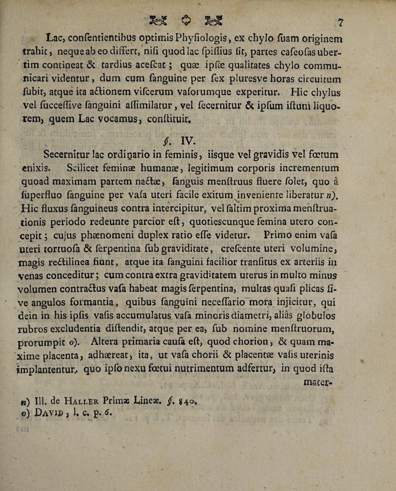 Lac, confentientibus optimis Phyfiologis, ex chylo fuam originem trahit, neque ab eo differt, nili quod lac fpiffius lit> partes cafeofasuber- tim contineat & tardius acefcat; quae ipfae qualitates chylo commu¬ nicari videntur, dum cum fanguine per fex pluresve horas circuitum fubit, atque ita a&ionem vifcerum vaforumque experitur. Hic chylus vel fucceflive fanguini aftimilatur, vel fecernitur & ipfum iftuni liquo¬ rem, quem Lac vocamus, conftituic. jf* IV. Secernitur lac ordinario in feminis, iisque vel gravidis Vel foetum enixis. Scilicet feminae humanae, legitimum corporis incrementum quoad maximam partem na£lae, fanguis menftruus fluere folet, quo a fuperfluo fanguine per vafa uteri facile exitum inveniente liberatur »). Hic fluxus fanguineus contra intercipitur, vel faltim proxima menftrua- tionis periodo redeunte parcior eft, quotiescunque femina utero con¬ cepit ; cujus phaenomeni duplex ratio efle videtur* Primo enim vafa uteri tortuofa & ferpentina fubgraviditate, crefcente uteri volumine, magis re£tilinea fiunt, atque ita fanguini facilior tranfitus ex arteriis in venas conceditur; cum contra extra graviditatem uterus in multo minus volumen contradlus vafa habeat magis ferpentina, multas quafi plicas li¬ ve angulos formantia, quibus fanguini neceffario mora injicitur, qui dein in his ipfis vaiis accumulatus vafa minoris diametri, alias globulos rubros excludentia diftendit, atque per ea, fub nomine menftruorum, prorumpit o). Altera primaria caufa eft, quod chorion, & quam ma¬ xime placenta, adhaereat, ita, ut vafa chorii & placentae vafis uterinis implantentur, quo ipfo nexu foetui nutrimentum adfertur, in quod ifta mater- n) IU. de HallEr Primae Lineae, jf. $ 4®* o) DAVin , 1, c. p. 6.