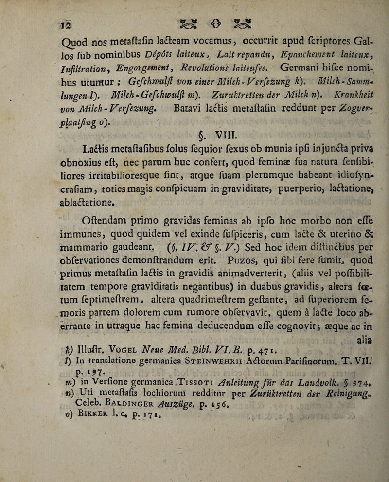 Quod nos metaftafin ladleam vocamus, occurrit apud fcriptores Gal- los fub nominibus Depots laiteux, Lait repandu, Epanchement laitenxy Jnfiitration, Engorgement, Revolutione laiteufes. Germani hifce nomi- bus utuntur; Gefchmtilft von einer Milch-Verfezung k). Milch- Samm* Iungen l). Milch * Gefchwulfl m). Zuruktretten der Milch n), Krankheit von Milch - Verfezung* Batavi ladtis metaftafin reddunt per Zogver- plaatjing o). §, VIII. Ladlis metaflafibus folus fequior fexus ob munia ipfi injunfla priva obnoxius elt, nec parum huc confert, quod feminae fua natura fenfibi- liores irritabilioresque fint, atque fuam plerumque habeant idiofyn- crafiam, toties magis confpicuam in graviditate, puerperio, lavatione* ablactatione. Gftendam primo gravidas feminas ab ipfo hoc morbo non efle immunes, quod quidem vel exinde fufpiceris, cum lacte & uterino & mammario gaudeant. ($, IV. §. V.) Sed hoc idem diitindtius per obfervationes demonftrandum erit. Puzos, qui fibi fere fumit4 quod primus metaftalin ladlis in gravidis animadverterit, (aliis vel poffibili- tatem tempore graviditatis negantibus) in duabus gravidis, altera foe¬ tum feptimeftrem, altera quadrimeftrem geftante, ad fuperiorem fe¬ moris partem dolorem cum tumore obfervavit, quem a ladle loco ab¬ errante in utraque hac femina deducendum efle cognovit j aeque ac in alia %) Illufir. Vogel Neue Med. Bibi. VLB. p. 471. I) I11 translatione germanica Steinwehrii Acflormn Parifinorum. T. Vll. p. 197* ni) in Verfione germanica Tissoti Anleitung fiir das Landvolk. § 374♦ n) Uti metaftafis lochiorum redditur per Zuriiktretten der Reinigung» Celeb. Baldinger Auszuge, p. 15 6* 0) Bikker 1. c« p. 171,