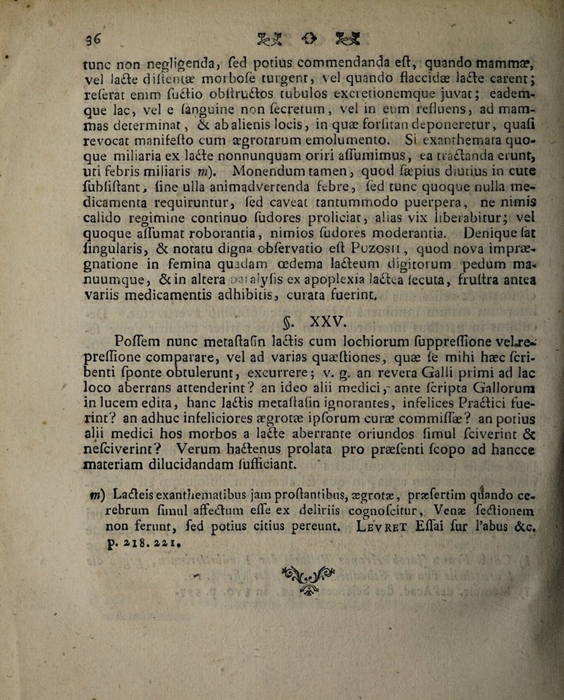 tunc non negligenda, fed potius commendanda eft, quando mamma?, ve) Jadle diftentae morbofe turgent, vel quando flaccidae ladfe carent; referat enim fuctio oblirudos tubulos excietionemque juvat; eadem- que lac, vel e (anguine non fecretum, vel in eum refluens, ad mam¬ mas determinat , & ab alienis locis, in quae forfltan deponeretur, quafi revocat mnnifeflo cum cegrotarum emolumento. St exanthemata quo¬ que miliaria ex lade nonnunquam oriri aflumimus, ea tradanda erunt, uri febris miliaris m). Monendum tamen, quod faepius diutius in cute fubliflant, fine ulla animadvertenda febre, fed tunc quoque nulla me¬ dicamenta requiruntur, fed caveat tantummodo puerpera, ne nimis calido regimine continuo fudores proliciat, alias vix liberabitur; vel quoque affumat roborantia, nimios fudores moderantia. Denique fac iingularis, & notatu digna o-bfervatio eft Puzosii , quod nova imprae- gnatione in femina quadam oedema ladeum digitorum pedum ma¬ nuumque, &in altera oatalyfis ex apoplexia ladca lecuta, fruftra antea variis medicamentis adhibitis, curata fuerint, 5. XXV. PofTem nunc metaftafin ladis cum lochiorum fuppreflione vebre- preflione comparare, vel ad varias quaeftiones, quae fe mihi haec fcri- benti fponte obtulerunt, excurrere; v. g„ an revera Galli primi ad lac loco aberrans attenderint? an ideo alii mediciante fcripta Gallorum in lucem edita, hanc ladfis metaflafin ignorantes, infelices Praefici fue¬ rint? an adhuc infeliciores aegrotae ipforum curae commiffe? an potius alii medici hos morbos a ladfe aberrante oriundos fimul fciverint 6c » nefeiverint? Verum hadfenus prolata pro praefenti fcopo ad hancce materiam dilucidandam fufficiant. ni) Lacfleis exanthematibus jam proflantibus, segrotae, prasfertim qiiando ce¬ rebrum fimul affebtum efTe ex deliriis cognofcitur, Venas fedtionem non ferunt, fed potius citius pereunt. LevRet Effai fur i’abus &c, p.aiS.aai.