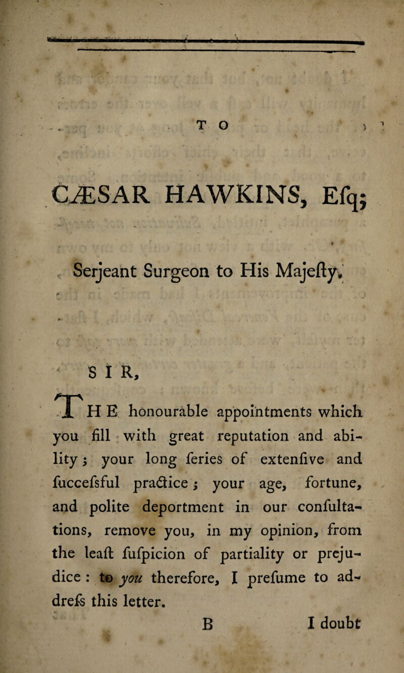 T O CALS A R. HAWKINS, Efq; Serjeant Surgeon to His Majefty, S I R, T H E honourable appointments which you fill with great reputation and abi¬ lity ; your long feries of extenfive and fuccefsful pradice; your age, fortune, and polite deportment in our confulta- tions, remove you, in my opinion, from the lead: fufpicion of partiality or preju¬ dice : to you therefore, I prefume to ad- drefs this letter. B I doubt