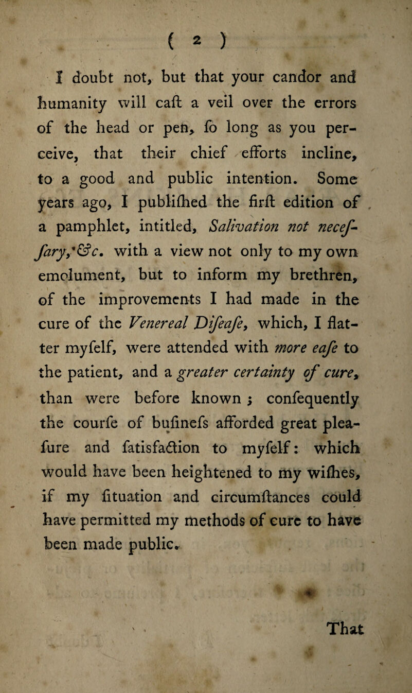 I doubt not, but that your candor and humanity will caft a veil over the errors of the head or pen, fo long as you per¬ ceive, that their chief efforts incline, to a good and public intention. Some years ago, I publifhed the firfl edition of a pamphlet, in titled, Salivation not necef- faryS&c. with a view not only to my own emolument, but to inform my brethren, i ^ of the improvements I had made in the cure of the Venereal JDifeafe, which, I flat¬ ter myfelf, were attended with more eafe to the patient, and a greater certainty of cure% than were before known ; confequently the courfe of bufinefs afforded great plea- fure and fatisfadion to myfelf: which would have been heightened to my wifhes, if my fituation and circumftances could have permitted my methods of cure to have been made public* That
