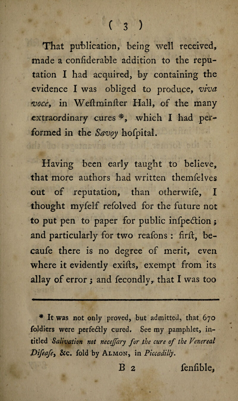 That publication, being well received, made a conliderable addition to the repu¬ tation I had acquired, by containing the evidence I was obliged to produce, viva voce, in Weftminfter Hall, of the many extraordinary cures which I had per¬ formed in the Savoy hofpital. Having been early taught to believe, that more authors had written themfelves out of reputation, than otherwife, I thought myfelf refolved for the future not * ' i to put pen to paper for public infpedtion; and particularly for two reafons : firft, be- caufe there is no degree of merit, even where it evidently exifts, exempt from its allay of error j and fecondly, that I was too * It was not only proved, but admitted, that 670 foldiers were perfedtly cured. See my pamphlet, in- titled Salivation not necejfary for the cure of the Venereal Difeafey Sic. fold by Almon, in Piccadilly. B 2 fenfible.