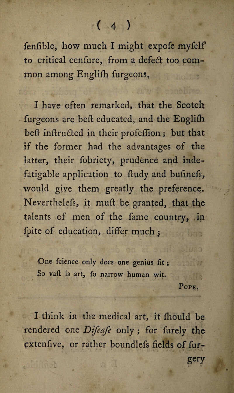 fenfible, how much I might expofe myfelf to critical cenfure, from a defeat too com¬ mon among Englifh furgeons, I have often remarked, that the Scotch furgeons are beft educated, and the Englifh beft inftrudted in their profeflion; but that if the former had the advantages of the latter, their fobriety, prudence and inde¬ fatigable application to ftudy and bufinefs, would give them greatly the preference. Neverthelefs, it muft be granted, that the talents of men of the fame country, in fpite of education, differ much $ One fcience only does one genius fit; So vaft: is art, fo narrow human wit. Pope. I think in the medical art, it fhould be rendered one Difeafe only ; for furely the extenfive, or rather boundlefs fields of fur- * * * ' V • ,5 > , * » gery