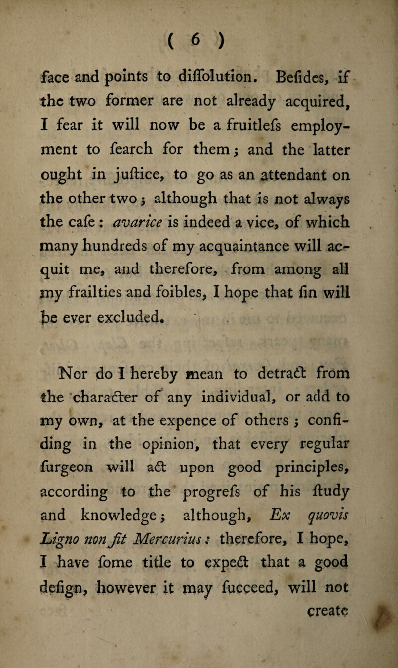 face and points to diflblution. Befides, if the two former are not already acquired, I fear it will now be a fruitlefs employ¬ ment to fearch for them; and the latter ought in juftice, to go as an attendant on the other two; although that is not always the cafe : avarice is indeed a vice, of which many hundreds of my acquaintance will ac¬ quit me, and therefore, from among all my frailties and foibles, I hope that fin will be ever excluded. Nor do I hereby mean to detradl from the character of any individual, or add to my own, at the expence of others; confi¬ ding in the opinion, that every regular furgeon will adt upon good principles, according to the progrefs of his ftudy and knowledge; although. Ex quovis Ligno non Jit Mercurius; therefore, I hope, I have fome title to expedt that a good defign, however it may fucceed, will not create