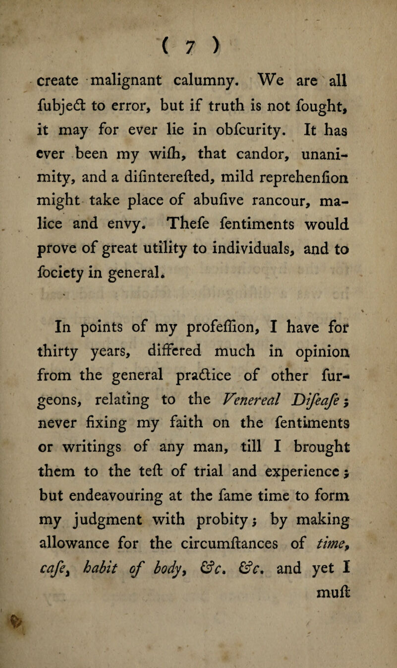 create malignant calumny. We are all fubjedt to error, but if truth is not fought, it may for ever lie in obfcurity. It has ever been my wifli, that candor, unani¬ mity, and a difinterefted, mild reprehenfion might take place of abufive rancour, ma¬ lice and envy. Thefe fentiments would prove of great utility to individuals, and to focicty in general. In points of my profeffion, I have for thirty years, differed much in opinion from the general pradtice of other fur- geons, relating to the Venereal Difeafe; never fixing my faith on the fentiments or writings of any man, till I brought them to the teft of trial and experience * but endeavouring at the fame time to form my judgment with probity; by making allowance for the circumftances of time, cafe\ habit of body> &c. &c. and yet I muft