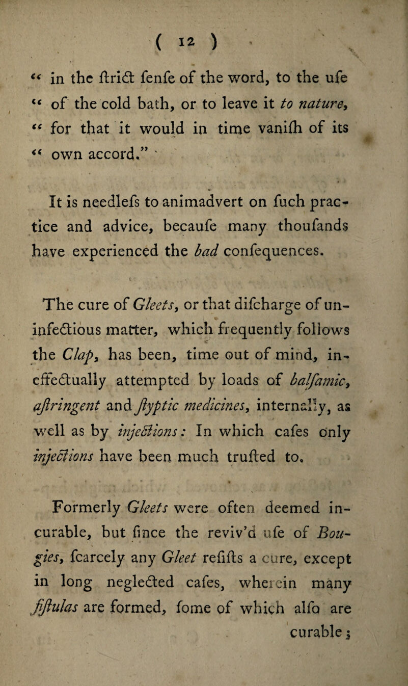 €< in the ftridt fenfe of the word, to the ufe lc of the cold bath, or to leave it to nature, “ for that it would in time vanifh of its “ own accord.” ' *■ It is needlefs to animadvert on fuch prac¬ tice and advice, becaufe many thoufands have experienced the bad confequences. t * t, . The cure of Gleets, or that difeharge of un- infedtious matter, which frequently follows < the Clap, has been, time out of mind, in¬ effectually attempted by loads of balfamic, ajlringent and Jlyptic medicines, internally, as well as by injeBions: In which cafes only injections have been much trufted to. Formerly Gleets were often deemed in¬ curable, but fince the reviv'd ufe of Bou¬ gies, fcarcely any Gleet refills a cure, except in long negledted cafes, wherein many fijlulas are formed, fome of which alfa are curable $