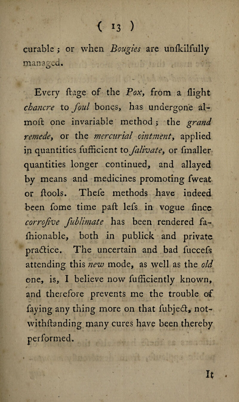 ( *3 ) curable ; or when Bougies are unfkilfully managed. Every ftage of the Pox, from a flight chancre to foul bones, has undergone al- molt one invariable method; the grand remede, or the mercurial ointment, applied in quantities fufficient to falivate, or fmaller quantities longer continued, and allayed by means and medicines promoting fweat or ftools. Thefe methods have indeed been fome time paft lefs in vogue fince corrofve fublimate has been rendered fa- lhionable, both in publick and private practice. The uncertain and bad fuccefs attending this new mode, as well as the old one, is, I believe now fufficiently known, and therefore prevents me the trouble of faying any thing more on that fubjedt, not- withftanding many cures have been thereby performed.