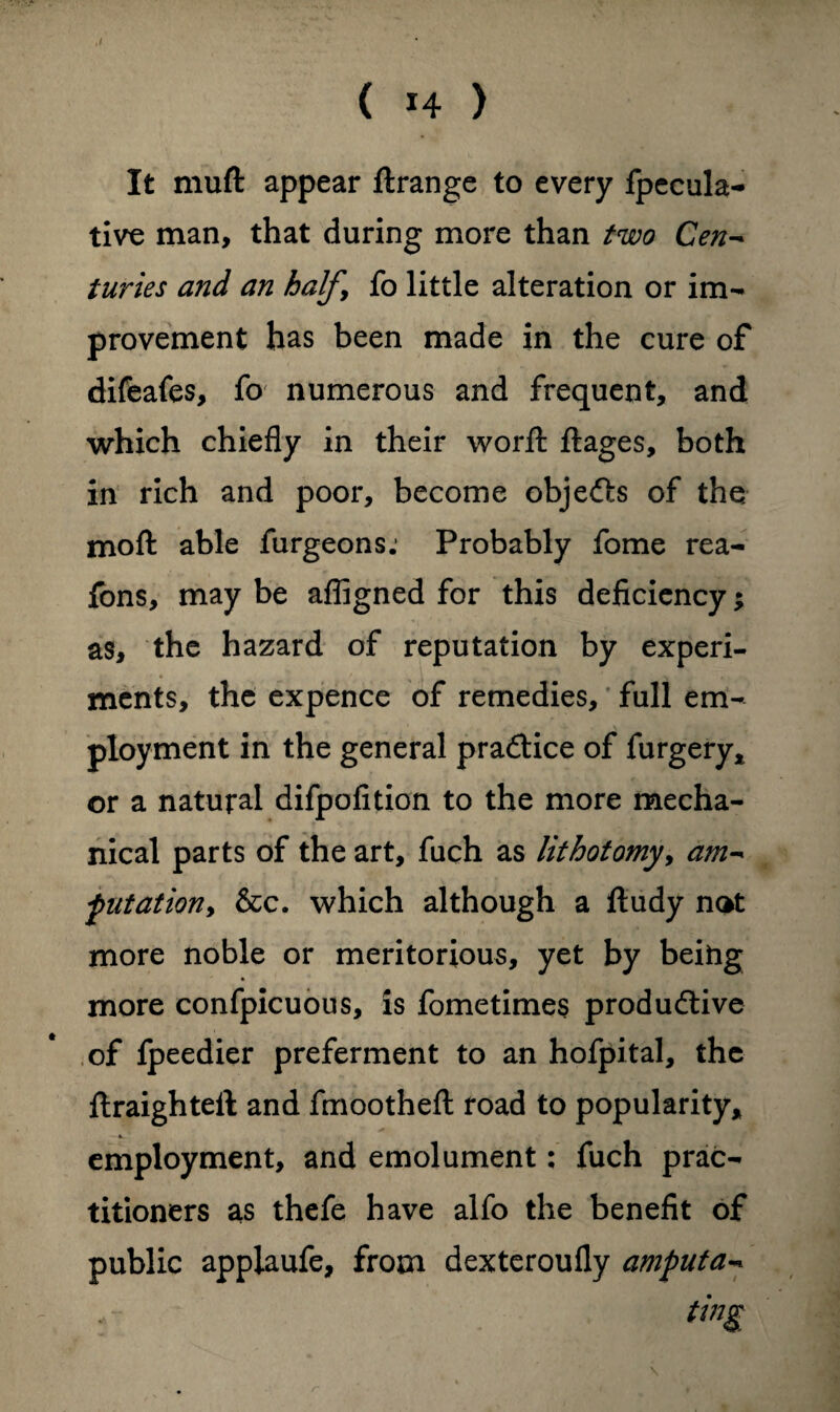 ,/ It muft appear ftrange to every fpecula- tive man, that during more than two Cen- turies and an halfy fo little alteration or im¬ provement has been made in the cure of difeafes, fo numerous and frequent, and which chiefly in their word: ftages, both in rich and poor, become objedts of the moft able furgeons: Probably fome rea- fbns, may be afligned for this deficiency; as, the hazard of reputation by experi¬ ments, the expence of remedies, full em¬ ployment in the general practice of furgery* or a natural difpofition to the more mecha¬ nical parts of the art, fuch as lithotomy, am- filiation, &c. which although a fludy n<*t more noble or meritorious, yet by being more confpicuous, is fometimes productive of fpeedier preferment to an hofpital, the ftraighteft and fmootheft road to popularity, employment, and emolument: fuch prac¬ titioners as thefe have alfo the benefit of public appiaufe, from dexteroufly amfuta- * ting