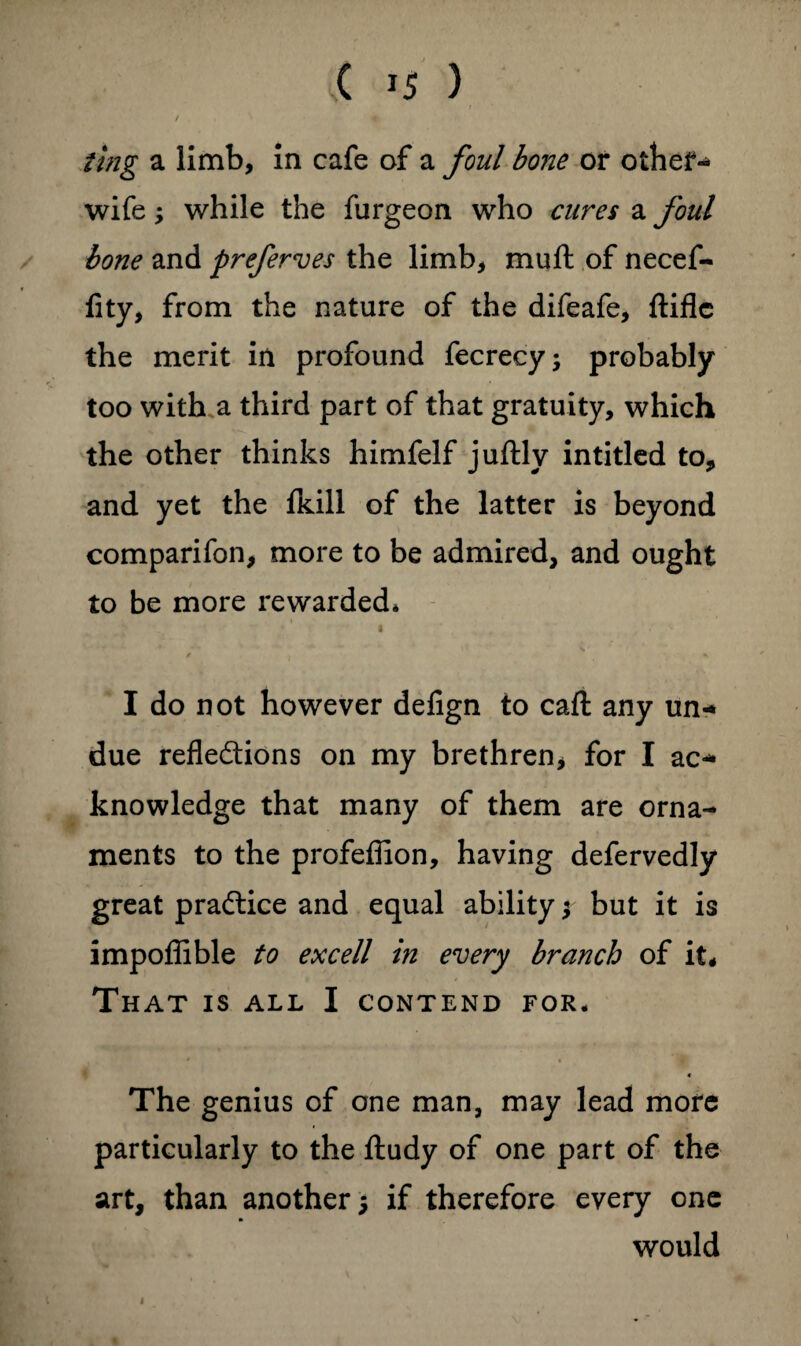 / , ting a limb, in cafe of a foul bone or other-* wife; while the furgeon who cures a foul bone and preferves the limb, muft of necef- fity, from the nature of the difeafe, ftifle the merit in profound fecrecy; probably too with a third part of that gratuity, which the other thinks himfelf juftly intitled to, and yet the fkill of the latter is beyond comparifon, more to be admired, and ought to be more rewarded* i / j V I do not however defign to caft any un- due reflections on my brethren, for I ac¬ knowledge that many of them are orna¬ ments to the profefilon, having defervedly great practice and equal ability; but it is impoflible to excell in every branch of it# That is all I contend for. 4 The genius of one man, may lead more particularly to the ftudy of one part of the art, than another 5 if therefore every one would 1