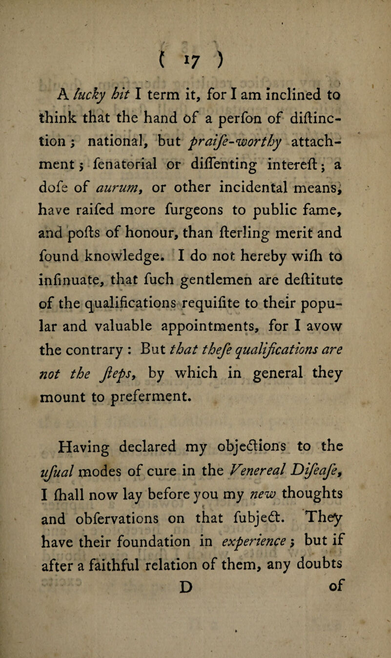 , > A lucky hit I term it, for I am inclined to think that the hand of a perfon of diflinc- tion ; national, but praife-worthy attach¬ ment 5 fenatorial or diffenting intereft; a dofs of aurum, or other incidental means, have raifcd more furgeons to public fame, and polls of honour, than flerling merit and found knowledge. I do not hereby wilh to infinuate, that fuch gentlemen are deftitute of the qualifications requifite to their popu¬ lar and valuable appointments, for I avow the contrary : But that thefe qualifications are not the Jleps9 by which in general they mount to preferment. Having declared my obje&ions to the ujual modes of cure in the Venereal Difeafe, I (hall now lay before you my new thoughts and obfervations on that fubjedt. They have their foundation in experience; but if after a faithful relation of them, any doubts D of