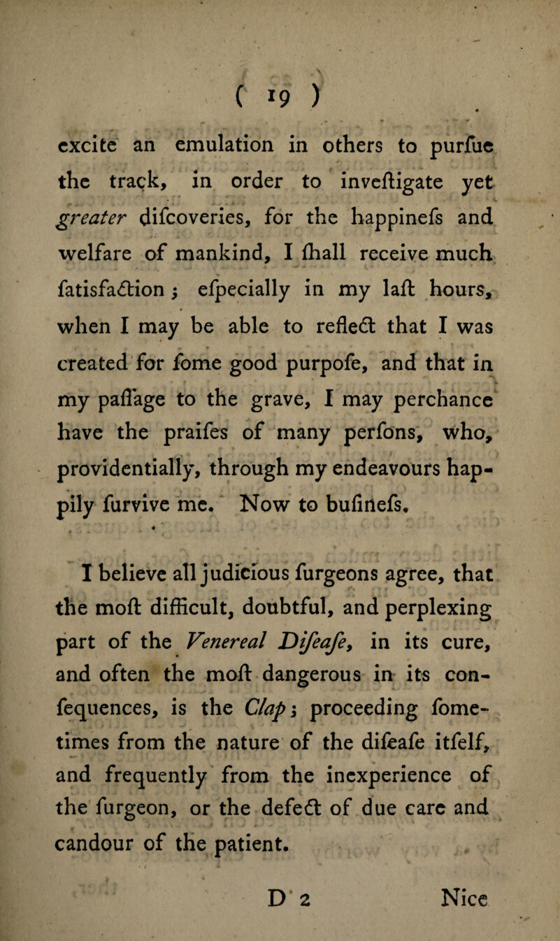 excite an emulation in others to purfue the track, in order to inveftigate yet . ' * ' . u greater discoveries, for the happinefs and ivelfare of mankind, I (hall receive much Satisfaction ; efpecially in my laft hours, when I may be able to reflect that I was created for fome good purpofe, and that in my paflage to the grave, I may perchance have the praifes of many perfons, who, providentially, through my endeavours hap¬ pily furvive me. Now to bufirtefs. I believe all judicious furgeons agree, that the moft difficult, doubtful, and perplexing part of the Venereal Difeafey in its cure, and often the moft dangerous in its con- fequences, is the Clap; proceeding Some¬ times from the nature of the difeafe itfelf, and frequently from the inexperience of the Surgeon, or the defedt of due care and candour of the patient. D 2 Nice