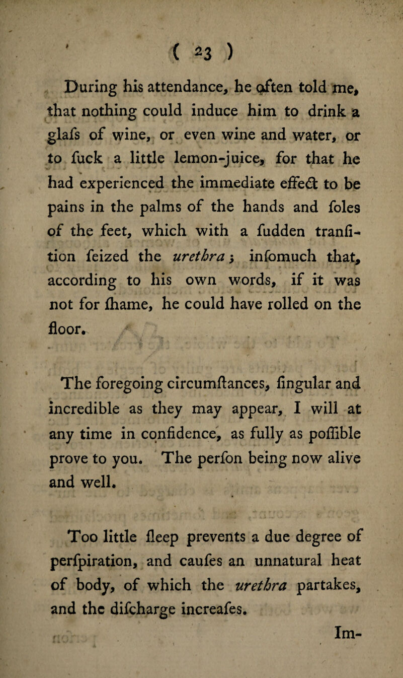 > ( *3 ) During his attendance, he often told me# that nothing could induce him to drink a glafs of wine, or even wine and water, or to fuck a little lemon-juice, for that he % had experienced the immediate effect to be pains in the palms of the hands and foies of the feet, which with a fudden tranfl^ tion feized the urethra j infomuch that, according to his own words, if it was not for fhame, he could have rolled on the floor. * * i, *' ' r The foregoing circumftances, Angular and incredible as they may appear, I will at any time in cqnfldence, as fully as poffible prove to you. The perfon being now alive and well. Too little fleep prevents a due degree of perfpiration, and caufes an unnatural heat of body, of which the urethra partakes, and the difeharge increafes. Im-