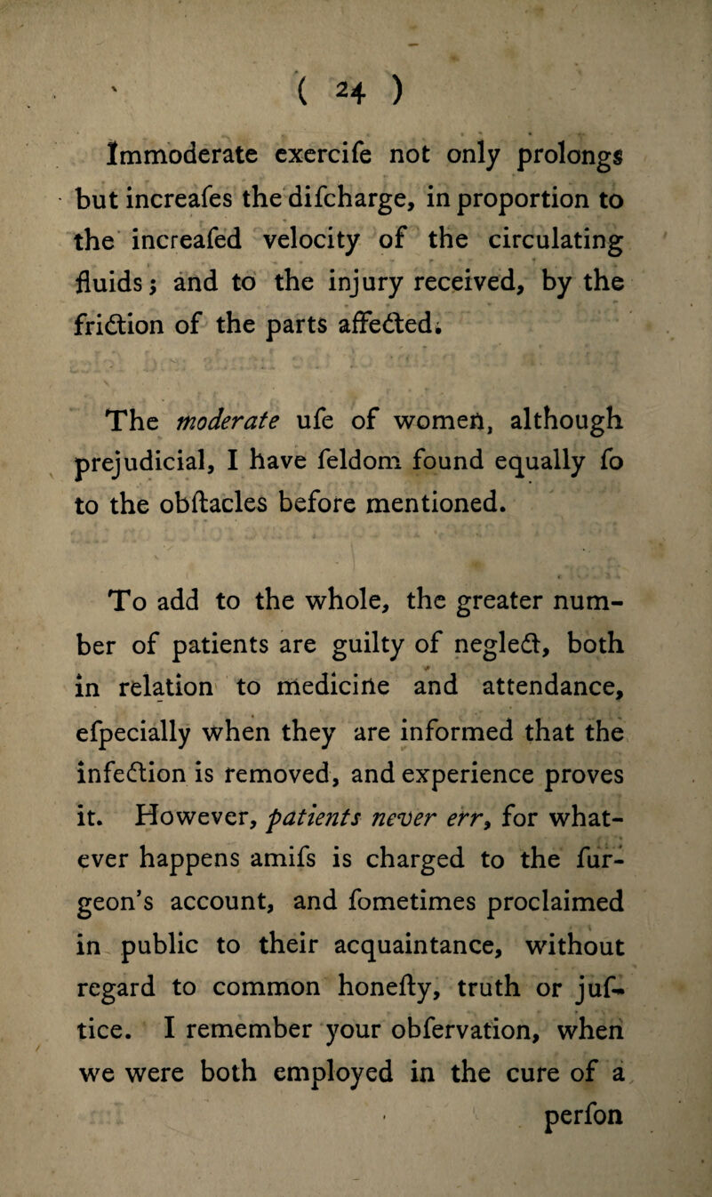 Immoderate exercife not only prolongs butincreafes the difcharge, in proportion to the increafed velocity of the circulating ^ • r . - * 1 fluids; and to the injury received, by the fridtion of the parts affedted; The moderate ufe of women, although prejudicial, I have feldom found equally fo to the obftacles before mentioned. To add to the whole, the greater num¬ ber of patients are guilty of negledt, both * in relation to medicine and attendance, efpecially when they are informed that the infection is removed, and experience proves it. However, patients never err> for what¬ ever happens amifs is charged to the fur- geon’s account, and fometimes proclaimed in public to their acquaintance, without regard to common honefty, truth or juf- tice. I remember your obfervation, when we were both employed in the cure of a perfon
