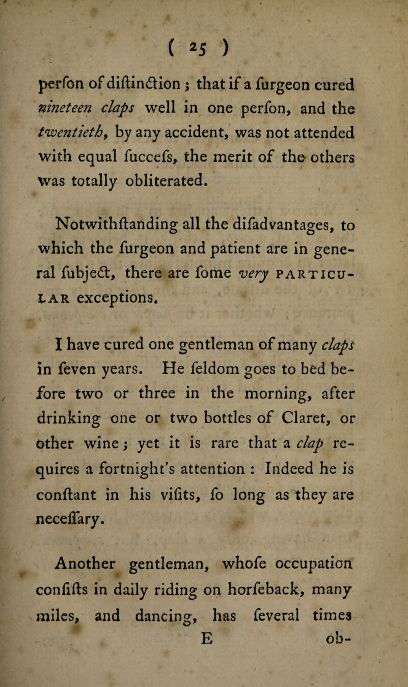 0 perfon of diftindion ; that if a furgeon cured ninetee?i claps well in one perfon, and the twentieth, by any accident, was not attended with equal fuccefs, the merit of the others Was totally obliterated. Notwithftanding all the difadvantages, to which the furgeon and patient are in gene¬ ral fubjed, there are fome very particu¬ lar exceptions. I have cured one gentleman of many claps in feven years. He feldom goes to bed be¬ fore two or three in the morning, after drinking one or two bottles of Claret, or other wine; yet it is rare that a clap re¬ quires a fortnight’s attention : Indeed he is conftant in his vifits, fo long as they are necelfary. Another gentleman, whofe occupation confifts in daily riding on horfeback, many miles, and dancing, has feveral times E ob-