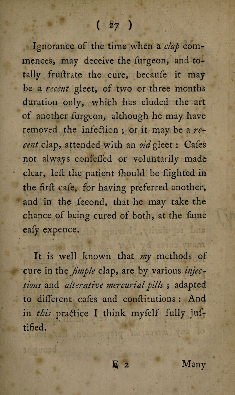 Ignorance of the time when a clap com¬ mences, may deceive the furgeon, and to¬ tally fruftrate the cure, becaufe it may be a recent gleet, of two or three months duration only, which has eluded the art of another furgeon, although he may have removed the infection ; or it may be a re¬ cent clap, attended with an oidgleet: Cafes not always confeffed or voluntarily made clear, left the patient ihould be flighted in the firfl: cafe, for having preferred another, and in the fecond, that he may take the chance of being cured of both, at the fame eafy expence. It is well known that my methods of cure in the Jimple clap, are by various injec¬ tions and alterative mercurial pills ; adapted to different cafes and conftitutions : And in this practice I think myfelf fully juf- tified. S 2 Many