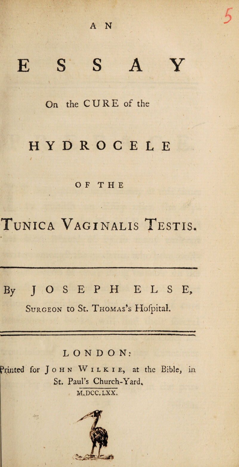 A N On the CURE of the HYDROCELE O F T H E Tunica Vaginalis Testis. ^ \ By JOSEPH ELSE, Surgeon to St. Thomas’s Hofpital. LONDON: printed for John Wilkie, at the Bible, in St. Paul’s Church-Yard* M.DCC.LXX.