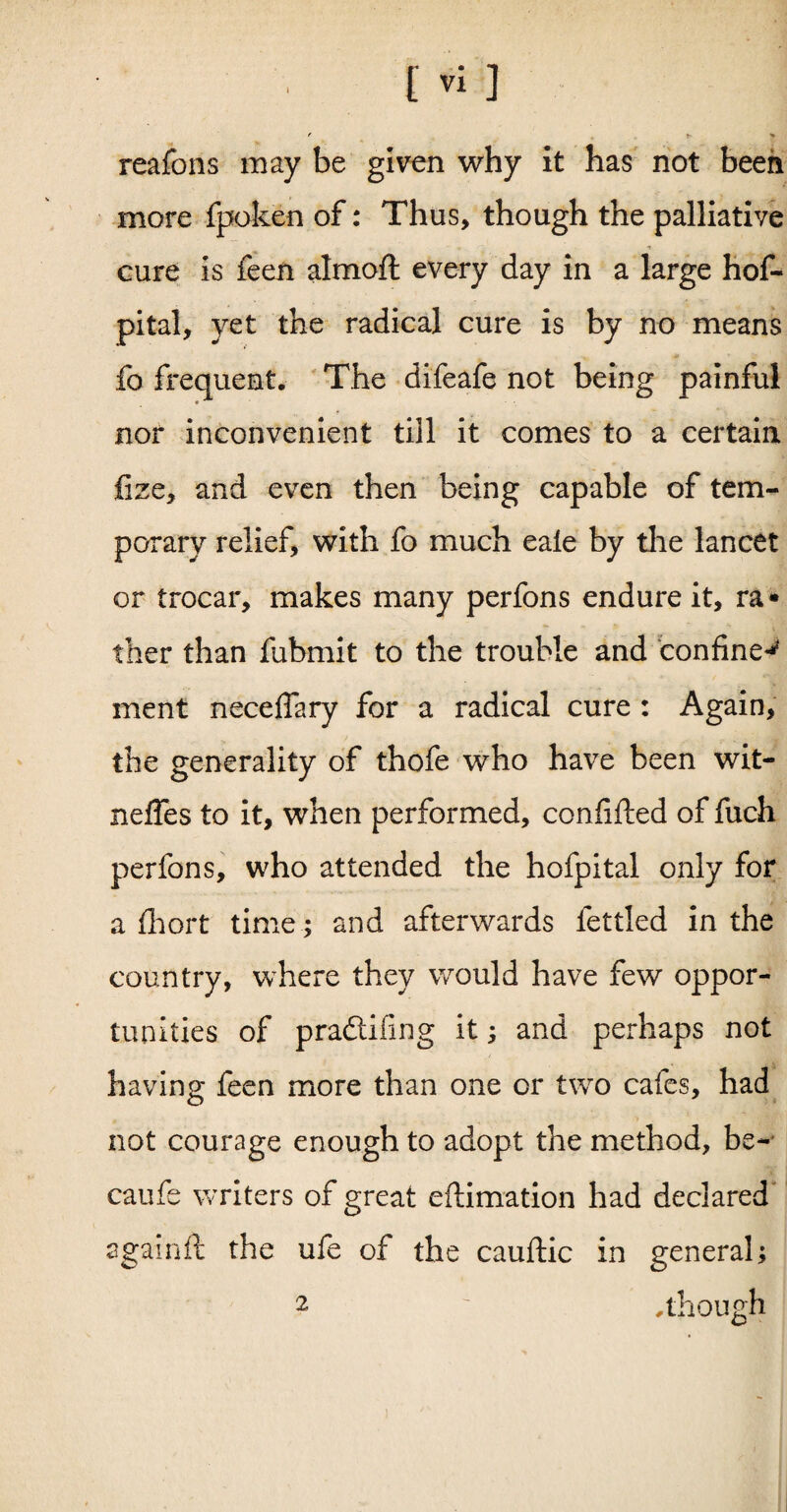 f t> > reafons may be given why it has not been more fpoken of: Thus, though the palliative cure is feen almoft every day in a large hof- pital, yet the radical cure is by no means fo frequent. The difeafe not being painful nor inconvenient till it comes to a certain fize, and even then being capable of tem¬ porary relief, with fo much eale by the lancet or trocar, makes many perfons endure it, ra¬ ther than fubmit to the trouble and confine^ ment neceffary for a radical cure : Again, the generality of thofe who have been wit- neffes to it, when performed, confifted of fuch perfons, who attended the hofpital only for a fhort time; and afterwards fettled in the country, where they would have few oppor¬ tunities of pradtifing it ; and perhaps not having feen more than one or two cafes, had not courage enough to adopt the method, be- caufe writers of great eftimation had declared againft the ufe of the cauftic in general; .though 2