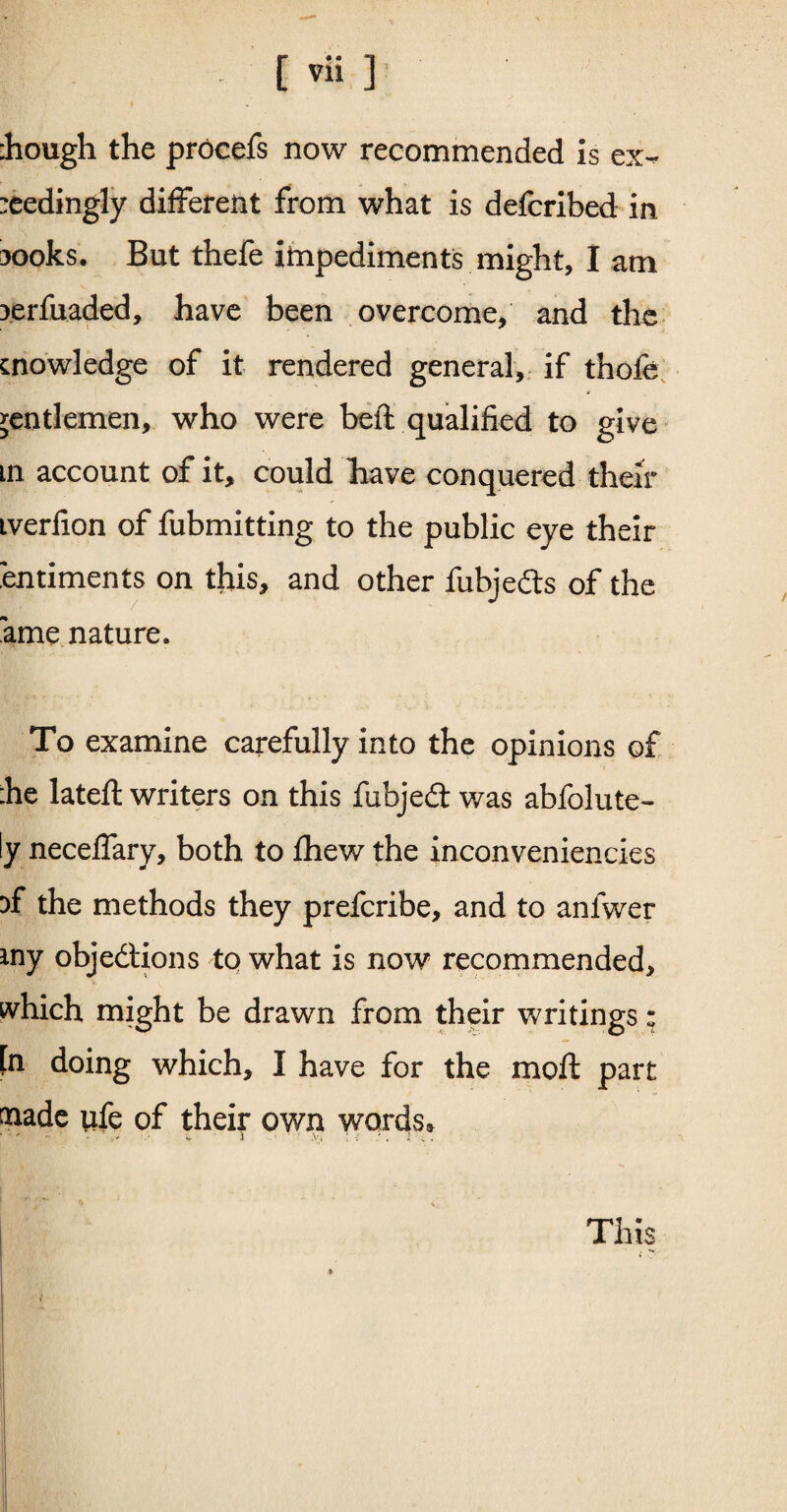:hough the procefs now recommended is ex¬ ceedingly different from what is defcribed in 30oks. But thefe impediments might, I am 3erfuaded, have been overcome, and the knowledge of it rendered general, if thofe gentlemen, who were beft qualified to give m account of it, could liave conquered their iverfion of fubmitting to the public eye their entiments on this, and other fubje&s of the ame nature. To examine carefully into the opinions of :he lateft writers on this fubjedt was abfolute- ly neceffary, both to £hew the inconveniencies 3f the methods they prefcribe, and to anfwer my objections to what is now recommended, which might be drawn from their writings: [n doing which, I have for the moft part made wfe of their own words* This