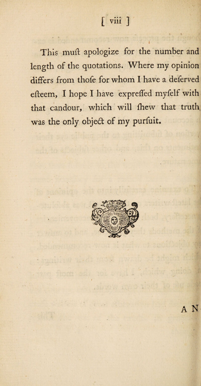 This muil apologize for the number and length of the quotations. Where my opinion differs from thofe for whom I have a deferved efteem, I hope I have expreffed myfelf with that candour, which will fhew that truth, was the only object of my purfuit. A N